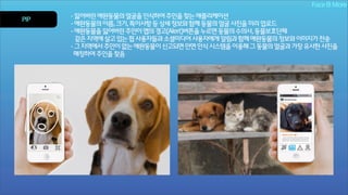 Face & More
PIP

- 잃어버린 애완동물의 얼굴을 인식하여 주인을 찾는 애플리케이션
- 애완동물의 이름, 크기, 특이사항 등 상세 정보와 함께 동물의 얼굴 사진을 미리 업로드
- 애완동물을 잃어버린 주인이 앱의 경고(Alert)버튼을 누르면 동물의 수의사, 동물보호단체
같은 지역에 살고 있는 핍 사용자들과 소셜미디어 사용자에게 알림과 함께 애완동물의 정보와 이미지가 전송
- 그 지역에서 주인이 없는 애완동물이 신고되면 안면 인식 시스템을 이용해 그 동물의 얼굴과 가장 유사한 사진을
매칭하여 주인을 찾음

 