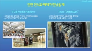 Face & More

안면 인식과 매체가 만났을 때
IFC몰 Media Platform
- 사람의 얼굴과 움직임을 인식하는 인터렉티브 플랫폼
- 스탠딩 미디어에 안면인식 기능 탑재

Tesco “OptimEyes”
- 고객의 얼굴을 인식하여 성별, 연령을 추정하고
그에 적합한 광고를 송출하는 시스템

 