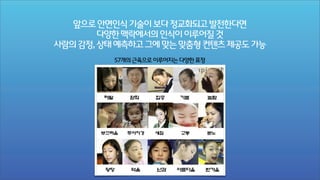 앞으로 안면인식 기술이 보다 정교화되고 발전한다면
다양한 맥락에서의 인식이 이루어질 것
사람의 감정, 상태 예측하고 그에 맞는 맞춤형 컨텐츠 제공도 가능
57개의 근육으로 이루어지는 다양한 표정

 