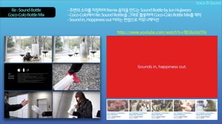 Voice & Sound
Re : Sound Bottle
Coca-Cola Bottle Mix

- 주변의 소리를 저장하여 Remix 음악을 만드는 Sound Bottle by Jun Hujiwara
- Coca-Cola에서 Re: Sound Bottle을 그대로 활용하여 Coca-Cola Bottle Mix를 제작
- Sound in, Happiness out 이라는 컨셉으로 커뮤니케이션
http://www.youtube.com/watch?v=fBJ3b2eUTlU

 