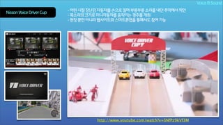 Voice & Sound
Nissan Voice Driver Cup

- 어린 시절 장난감 자동차를 손으로 밀며 부릉부릉 소리를 내던 추억에서 착안
- 목소리의 크기로 미니자동차를 움직이는 경주를 개최
- 현장 뿐만 아니라 웹사이트와 스마트폰앱을 통해서도 참여 가능

http://www.youtube.com/watch?v=SNfPz9kVf3M

 