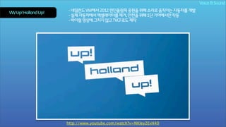 Voice & Sound
VW Up! Holland Up!

- 네덜란드 VW에서 2012 런던올림픽 응원을 위해 소리로 움직이는 자동차를 개발
- 실제 자동차에서 엑셀레이터를 제거, 안전을 위해 1단 기어에서만 작동
- 바이럴 영상에 그치지 않고 TVCF로도 제작

http://www.youtube.com/watch?v=NKIey2EvH40

 