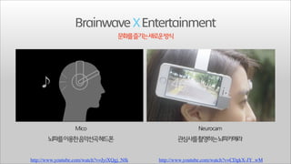 Brainwave X Entertainment
문화를즐기는새로운방식

뇌파를이용한음악선곡헤드폰
http://www.youtube.com/watch?v=JyiXQgj_Nfk

관심사를촬영하는뇌파카메라
http://www.youtube.com/watch?v=CDgkX-JY_wM

 