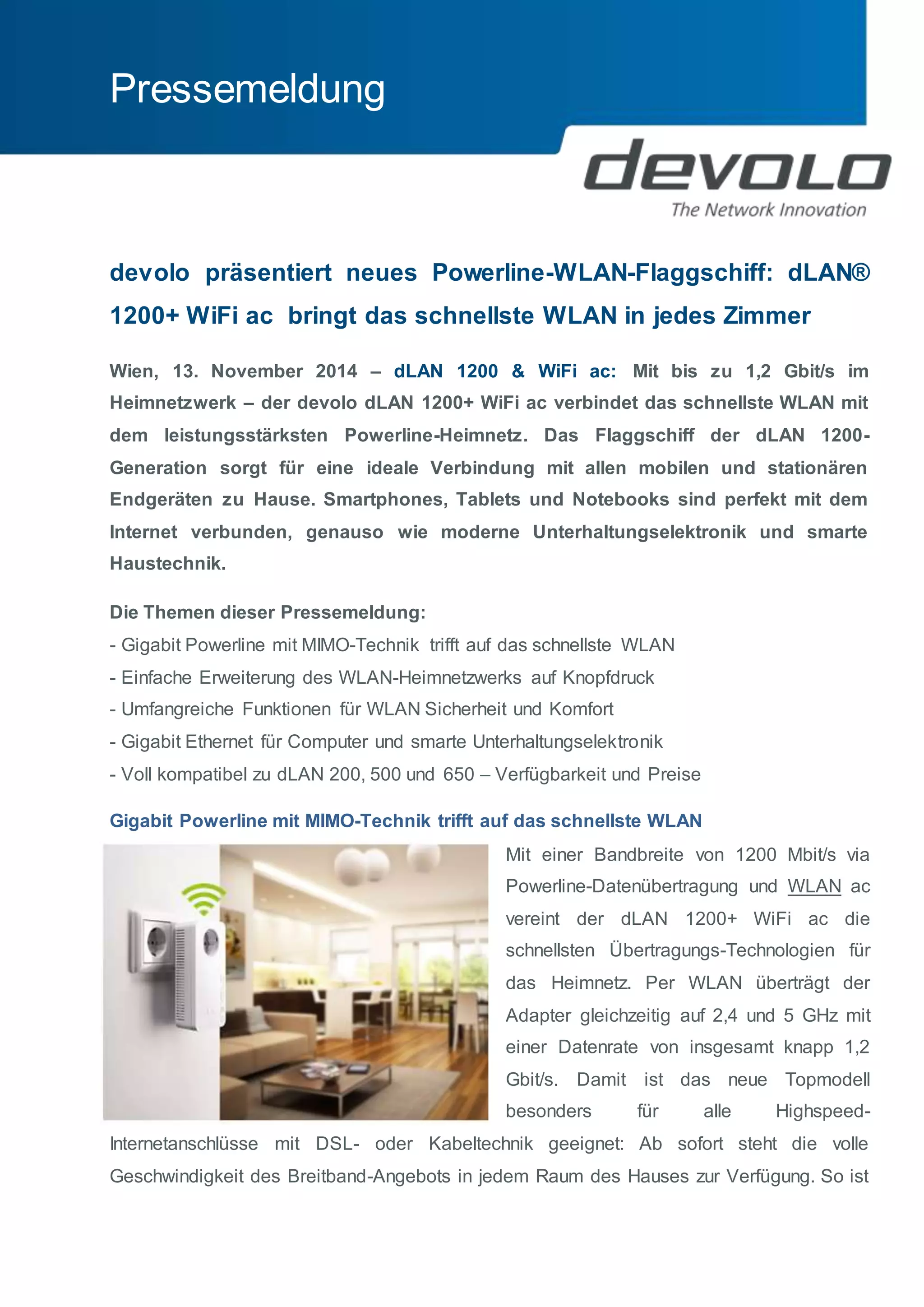 Pressemeldung 
devolo präsentiert neues Powerline-WLAN-Flaggschiff: dLAN® 
1200+ WiFi ac bringt das schnellste WLAN in jedes Zimmer 
Wien, 13. November 2014 – dLAN 1200 & WiFi ac: Mit bis zu 1,2 Gbit/s im 
Heimnetzwerk – der devolo dLAN 1200+ WiFi ac verbindet das schnellste WLAN mit 
dem leistungsstärksten Powerline-Heimnetz. Das Flaggschiff der dLAN 1200- 
Generation sorgt für eine ideale Verbindung mit allen mobilen und stationären 
Endgeräten zu Hause. Smartphones, Tablets und Notebooks sind perfekt mit dem 
Internet verbunden, genauso wie moderne Unterhaltungselektronik und smarte 
Haustechnik. 
Die Themen dieser Pressemeldung: 
- Gigabit Powerline mit MIMO-Technik trifft auf das schnellste WLAN 
- Einfache Erweiterung des WLAN-Heimnetzwerks auf Knopfdruck 
- Umfangreiche Funktionen für WLAN Sicherheit und Komfort 
- Gigabit Ethernet für Computer und smarte Unterhaltungselektronik 
- Voll kompatibel zu dLAN 200, 500 und 650 – Verfügbarkeit und Preise 
Gigabit Powerline mit MIMO-Technik trifft auf das schnellste WLAN 
Mit einer Bandbreite von 1200 Mbit/s via 
Powerline-Datenübertragung und WLAN ac 
vereint der dLAN 1200+ WiFi ac die 
schnellsten Übertragungs-Technologien für 
das Heimnetz. Per WLAN überträgt der 
Adapter gleichzeitig auf 2,4 und 5 GHz mit 
einer Datenrate von insgesamt knapp 1,2 
Gbit/s. Damit ist das neue Topmodell 
besonders für alle Highspeed- 
Internetanschlüsse mit DSL- oder Kabeltechnik geeignet: Ab sofort steht die volle 
Geschwindigkeit des Breitband-Angebots in jedem Raum des Hauses zur Verfügung. So ist 
 