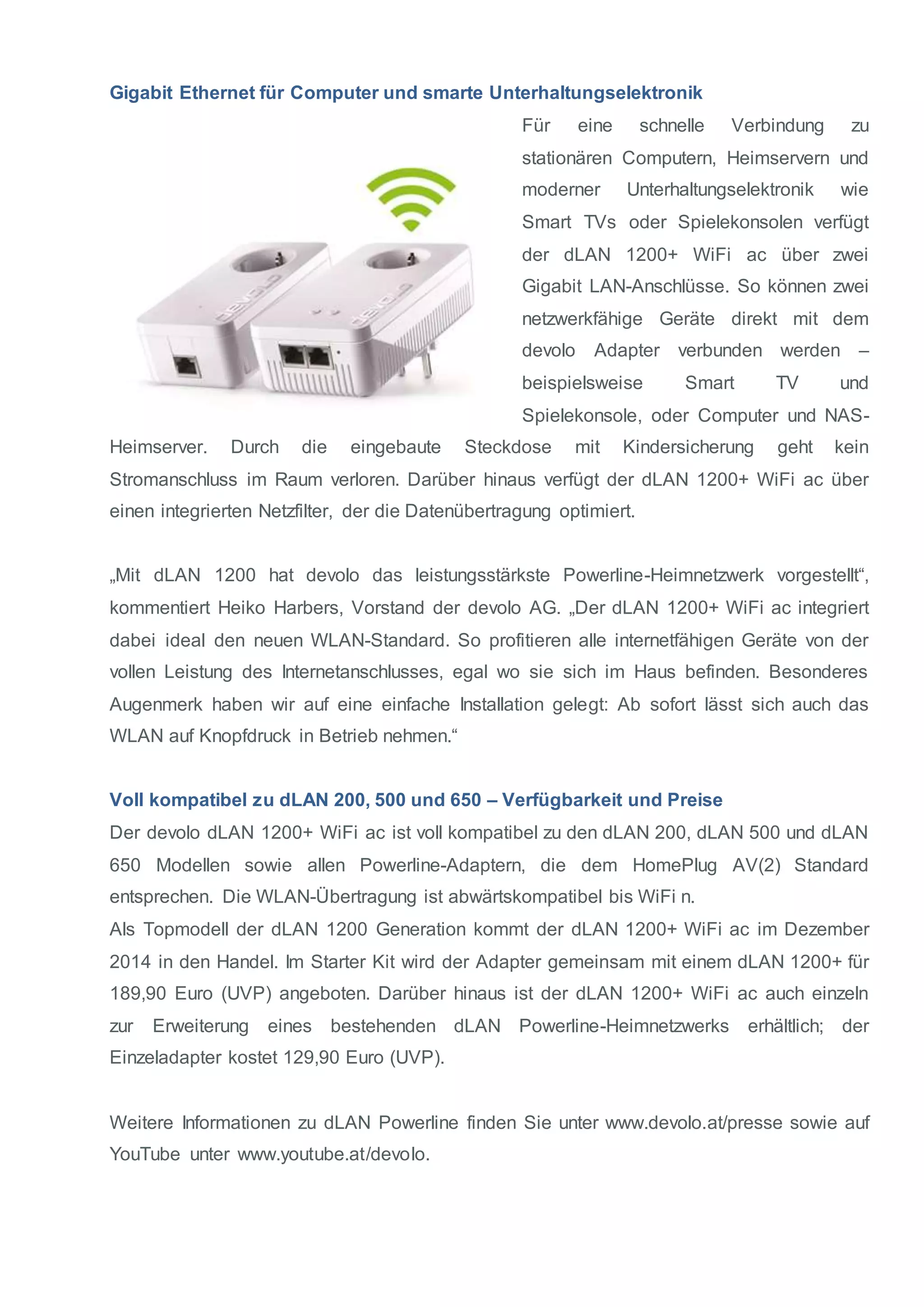 Gigabit Ethernet für Computer und smarte Unterhaltungselektronik 
Für eine schnelle Verbindung zu 
stationären Computern, Heimservern und 
moderner Unterhaltungselektronik wie 
Smart TVs oder Spielekonsolen verfügt 
der dLAN 1200+ WiFi ac über zwei 
Gigabit LAN-Anschlüsse. So können zwei 
netzwerkfähige Geräte direkt mit dem 
devolo Adapter verbunden werden – 
beispielsweise Smart TV und 
Spielekonsole, oder Computer und NAS-Heimserver. 
Durch die eingebaute Steckdose mit Kindersicherung geht kein 
Stromanschluss im Raum verloren. Darüber hinaus verfügt der dLAN 1200+ WiFi ac über 
einen integrierten Netzfilter, der die Datenübertragung optimiert. 
„Mit dLAN 1200 hat devolo das leistungsstärkste Powerline-Heimnetzwerk vorgestellt“, 
kommentiert Heiko Harbers, Vorstand der devolo AG. „Der dLAN 1200+ WiFi ac integriert 
dabei ideal den neuen WLAN-Standard. So profitieren alle internetfähigen Geräte von der 
vollen Leistung des Internetanschlusses, egal wo sie sich im Haus befinden. Besonderes 
Augenmerk haben wir auf eine einfache Installation gelegt: Ab sofort lässt sich auch das 
WLAN auf Knopfdruck in Betrieb nehmen.“ 
Voll kompatibel zu dLAN 200, 500 und 650 – Verfügbarkeit und Preise 
Der devolo dLAN 1200+ WiFi ac ist voll kompatibel zu den dLAN 200, dLAN 500 und dLAN 
650 Modellen sowie allen Powerline-Adaptern, die dem HomePlug AV(2) Standard 
entsprechen. Die WLAN-Übertragung ist abwärtskompatibel bis WiFi n. 
Als Topmodell der dLAN 1200 Generation kommt der dLAN 1200+ WiFi ac im Dezember 
2014 in den Handel. Im Starter Kit wird der Adapter gemeinsam mit einem dLAN 1200+ für 
189,90 Euro (UVP) angeboten. Darüber hinaus ist der dLAN 1200+ WiFi ac auch einzeln 
zur Erweiterung eines bestehenden dLAN Powerline-Heimnetzwerks erhältlich; der 
Einzeladapter kostet 129,90 Euro (UVP). 
Weitere Informationen zu dLAN Powerline finden Sie unter www.devolo.at/presse sowie auf 
YouTube unter www.youtube.at/devolo. 
 
