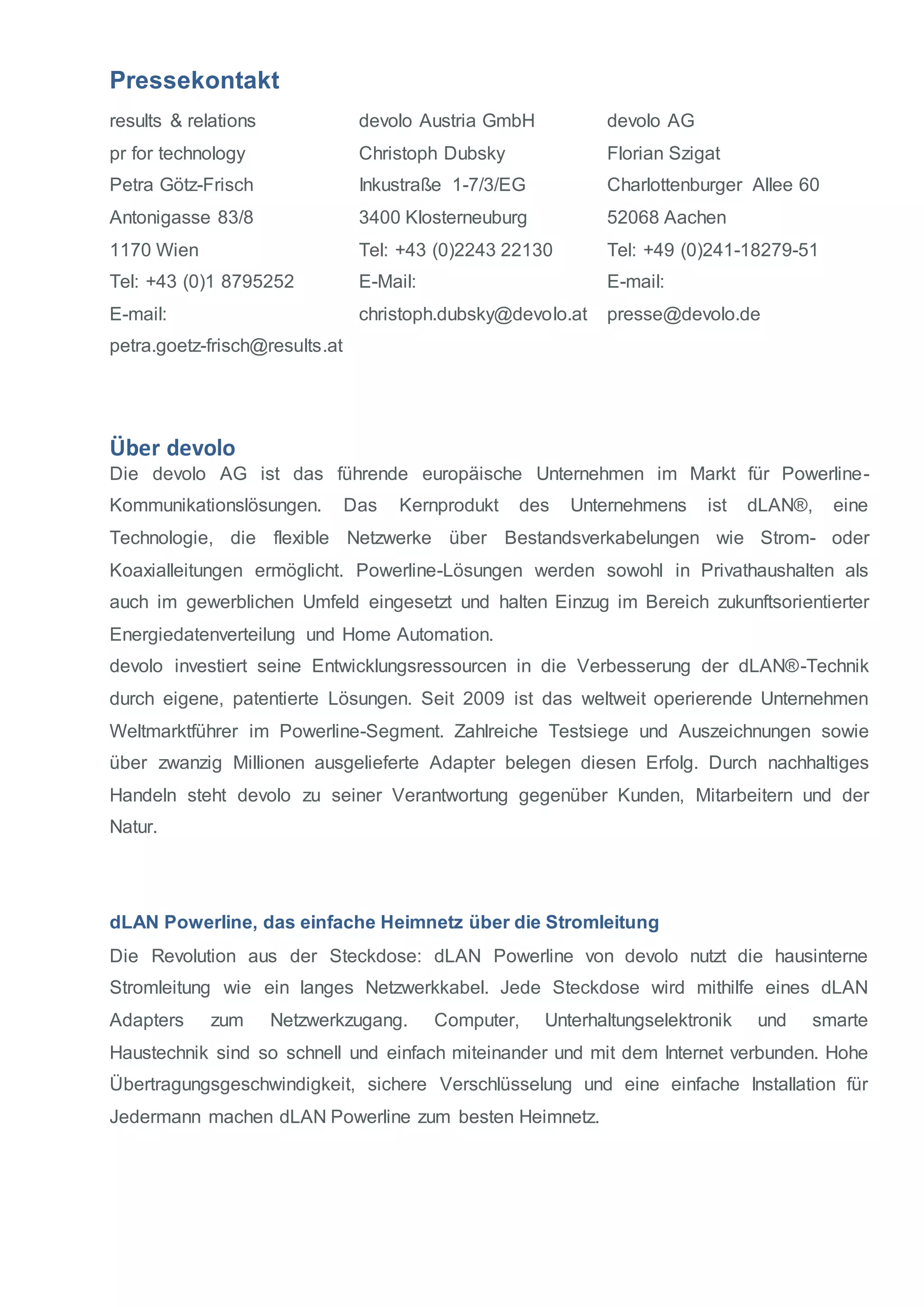Pressekontakt 
results & relations 
pr for technology 
Petra Götz-Frisch 
Antonigasse 83/8 
1170 Wien 
Tel: +43 (0)1 8795252 
E-mail: 
petra.goetz-frisch@results.at 
devolo Austria GmbH 
Christoph Dubsky 
Inkustraße 1-7/3/EG 
3400 Klosterneuburg 
Tel: +43 (0)2243 22130 
E-Mail: 
christoph.dubsky@devolo.at 
devolo AG 
Florian Szigat 
Charlottenburger Allee 60 
52068 Aachen 
Tel: +49 (0)241-18279-51 
E-mail: 
presse@devolo.de 
Über devolo 
Die devolo AG ist das führende europäische Unternehmen im Markt für Powerline- 
Kommunikationslösungen. Das Kernprodukt des Unternehmens ist dLAN®, eine 
Technologie, die flexible Netzwerke über Bestandsverkabelungen wie Strom- oder 
Koaxialleitungen ermöglicht. Powerline-Lösungen werden sowohl in Privathaushalten als 
auch im gewerblichen Umfeld eingesetzt und halten Einzug im Bereich zukunftsorientierter 
Energiedatenverteilung und Home Automation. 
devolo investiert seine Entwicklungsressourcen in die Verbesserung der dLAN®-Technik 
durch eigene, patentierte Lösungen. Seit 2009 ist das weltweit operierende Unternehmen 
Weltmarktführer im Powerline-Segment. Zahlreiche Testsiege und Auszeichnungen sowie 
über zwanzig Millionen ausgelieferte Adapter belegen diesen Erfolg. Durch nachhaltiges 
Handeln steht devolo zu seiner Verantwortung gegenüber Kunden, Mitarbeitern und der 
Natur. 
dLAN Powerline, das einfache Heimnetz über die Stromleitung 
Die Revolution aus der Steckdose: dLAN Powerline von devolo nutzt die hausinterne 
Stromleitung wie ein langes Netzwerkkabel. Jede Steckdose wird mithilfe eines dLAN 
Adapters zum Netzwerkzugang. Computer, Unterhaltungselektronik und smarte 
Haustechnik sind so schnell und einfach miteinander und mit dem Internet verbunden. Hohe 
Übertragungsgeschwindigkeit, sichere Verschlüsselung und eine einfache Installation für 
Jedermann machen dLAN Powerline zum besten Heimnetz. 
