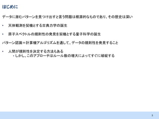 はじめに
データに潜むパターンを見つけ出すと言う問題は根源的なものであり、その歴史は深い
•

天体観測を契機とする古典力学の誕生

•

原子スペクトルの規則性の発見を契機とする量子科学の誕生

パターン認識＝計算機アルゴリズムを通して、データの規則性を発見すること
•

人間が規則性を決定する方法もある
• しかし、このアプローチはルール数の増大によってすぐに破綻する

3

 