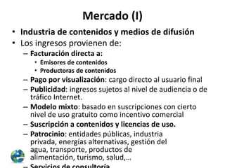 Mercado (I)
• Industria de contenidos y medios de difusión
• Los ingresos provienen de:
– Facturación directa a:
• Emisores de contenidos
• Productoras de contenidos

– Pago por visualización: cargo directo al usuario final
– Publicidad: ingresos sujetos al nivel de audiencia o de
tráfico Internet.
– Modelo mixto: basado en suscripciones con cierto
nivel de uso gratuito como incentivo comercial
– Suscripción a contenidos y licencias de uso.
– Patrocinio: entidades públicas, industria
privada, energías alternativas, gestión del
agua, transporte, productos de
alimentación, turismo, salud,…

 