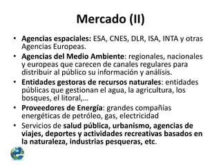 Mercado (II)
• Agencias espaciales: ESA, CNES, DLR, ISA, INTA y otras
Agencias Europeas.
• Agencias del Medio Ambiente: regionales, nacionales
y europeas que carecen de canales regulares para
distribuir al público su información y análisis.
• Entidades gestoras de recursos naturales: entidades
públicas que gestionan el agua, la agricultura, los
bosques, el litoral,…
• Proveedores de Energía: grandes compañías
energéticas de petróleo, gas, electricidad
• Servicios de salud pública, urbanismo, agencias de
viajes, deportes y actividades recreativas basados en
la naturaleza, industrias pesqueras, etc.

 