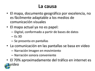 La causa
• El mapa, documento geográfico por excelencia, no
es fácilmente adaptable a los medios de
comunicación visuales
• El mapa actual ya no es papel:
– Digital, conformado a partir de bases de datos
– Es 3D
– Se presenta en pantallas

• La comunicación en las pantallas se basa en video
– Narración Imagen en movimiento
– Narración sonora conveniente

• El 70% aproximadamente del tráfico en internet es
video

 
