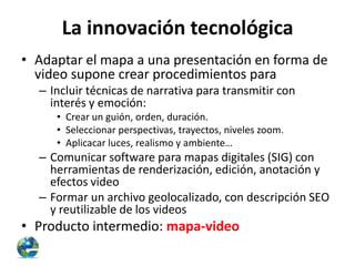 La innovación tecnológica
• Adaptar el mapa a una presentación en forma de
video supone crear procedimientos para
– Incluir técnicas de narrativa para transmitir con
interés y emoción:
• Crear un guión, orden, duración.
• Seleccionar perspectivas, trayectos, niveles zoom.
• Aplicacar luces, realismo y ambiente…

– Comunicar software para mapas digitales (SIG) con
herramientas de renderización, edición, anotación y
efectos video
– Formar un archivo geolocalizado, con descripción SEO
y reutilizable de los videos

• Producto intermedio: mapa-video

 
