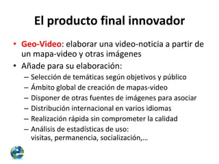 El producto final innovador
• Geo-Video: elaborar una video-noticia a partir de
un mapa-video y otras imágenes
• Añade para su elaboración:
–
–
–
–
–
–

Selección de temáticas según objetivos y público
Ámbito global de creación de mapas-video
Disponer de otras fuentes de imágenes para asociar
Distribución internacional en varios idiomas
Realización rápida sin comprometer la calidad
Análisis de estadísticas de uso:
visitas, permanencia, socialización,…

 