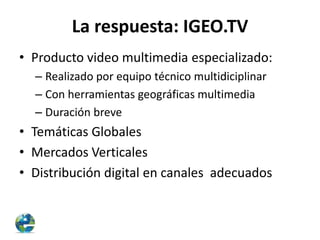La respuesta: IGEO.TV
• Producto video multimedia especializado:
– Realizado por equipo técnico multidiciplinar
– Con herramientas geográficas multimedia
– Duración breve

• Temáticas Globales
• Mercados Verticales
• Distribución digital en canales adecuados

 