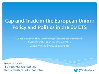 Cap-and-Trade in the European Union:
Policy and Politics in the EU ETS
Guest lecture at the School of Resource and Environmental
Management, Simon Fraser University
Vancouver, BC | 15 November 2013

Stefan U. Pauer
PhD Student, Faculty of Law
The University of British Columbia

@StefanPauer

 
