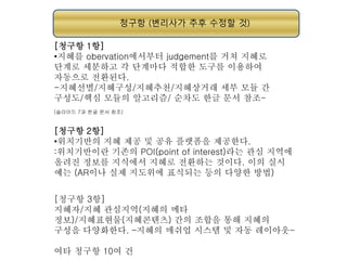 청구항 (변리사가 추후 수정할 것)
[청구항 1항]
•지혜를 obervation에서부터 judgement를 거쳐 지혜로
단계로 세분하고 각 단계마다 적합한 도구를 이용하여
자동으로 전환된다.
-지혜선별/지혜구성/지혜추천/지혜상거래 세부 모듈 간
구성도/핵심 모듈의 알고리즘/ 순차도 한글 문서 참조(슬라이드 7과 한글 문서 참조)

[청구항 2항]
•위치기반의 지혜 제공 및 공유 플랫폼을 제공한다.
:위치기반이란 기존의 POI(point of interest)라는 관심 지역에
올려진 정보를 지식에서 지혜로 전환하는 것이다. 이의 실시
예는 (AR이나 실제 지도위에 표식되는 등의 다양한 방법)
[청구항 3항]
지혜자/지혜 관심지역(지혜의 메타
정보)/지혜표현물(지혜콘텐츠) 간의 조합을 통해 지혜의
구성을 다양화한다. –지혜의 매쉬업 시스템 및 자동 레이아웃여타 청구항 10여 건

 