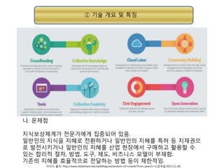 ① 기술 개요 및 특징

나. 문제점
지식보상체계가 전문가에게 집중되어 있음.
일반인의 지식을 지혜로 전환하거나 일반인의 지혜를 특허 등 지재권으
로 발전시키거나 일반인의 지혜를 산업 현장에서 구매하고 활용할 수
있는 합리적 절차, 방법, 도구, 제도, 비즈니스 모델이 부재함.
기존의 지혜를 효율적으로 전달하는 방법 등이 제한적임.
이미지 출처: http://www.slideshare.net/JadeMagnet/wisdom-of-crowds?from_search=1(검색일:2013.11.28)

 