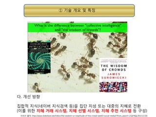① 기술 개요 및 특징

다. 개선 방향
집합적 지식(네이버 지식검색 등)을 집단 지성 또는 대중의 지혜로 전환
(이를 위한 지혜 거래 시스템, 지혜 선별 시스템, 지혜 추천 시스템 등 구성)
이미지 출처: http://www.slideshare.net/trebor/the-wisdom-or-ineptitude-of-the-crowd-week5-social-media3?from_search=2(검색일:2013.11.10)

 