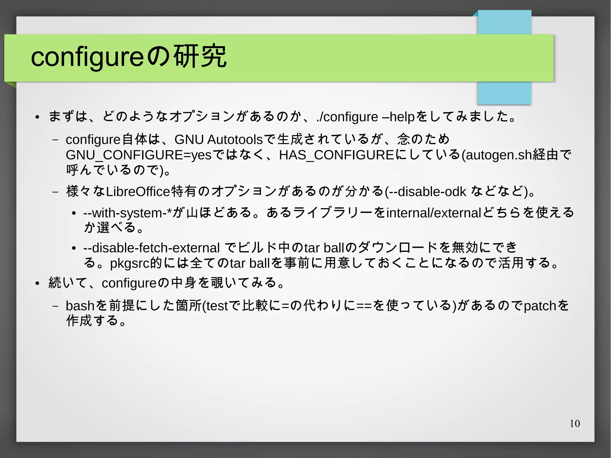 configureの研究
●

まずは、どのようなオプションがあるのか、./configure –helpをしてみました。
–

configure自体は、GNU Autotoolsで生成されているが、念のため
GNU_CONFIGURE=yesではなく、HAS_CONFIGUREにしている(autogen.sh経由で
呼んでいるので)。

–

様々なLibreOffice特有のオプションがあるのが分かる(--disable-odk などなど)。

--with-system-*が山ほどある。あるライブラリーをinternal/externalどちらを使える
か選べる。
● --disable-fetch-external でビルド中のtar ballのダウンロードを無効にでき
る。pkgsrc的には全てのtar ballを事前に用意しておくことになるので活用する。
続いて、configureの中身を覗いてみる。
●

●

–

bashを前提にした箇所(testで比較に=の代わりに==を使っている)があるのでpatchを
作成する。

10

 