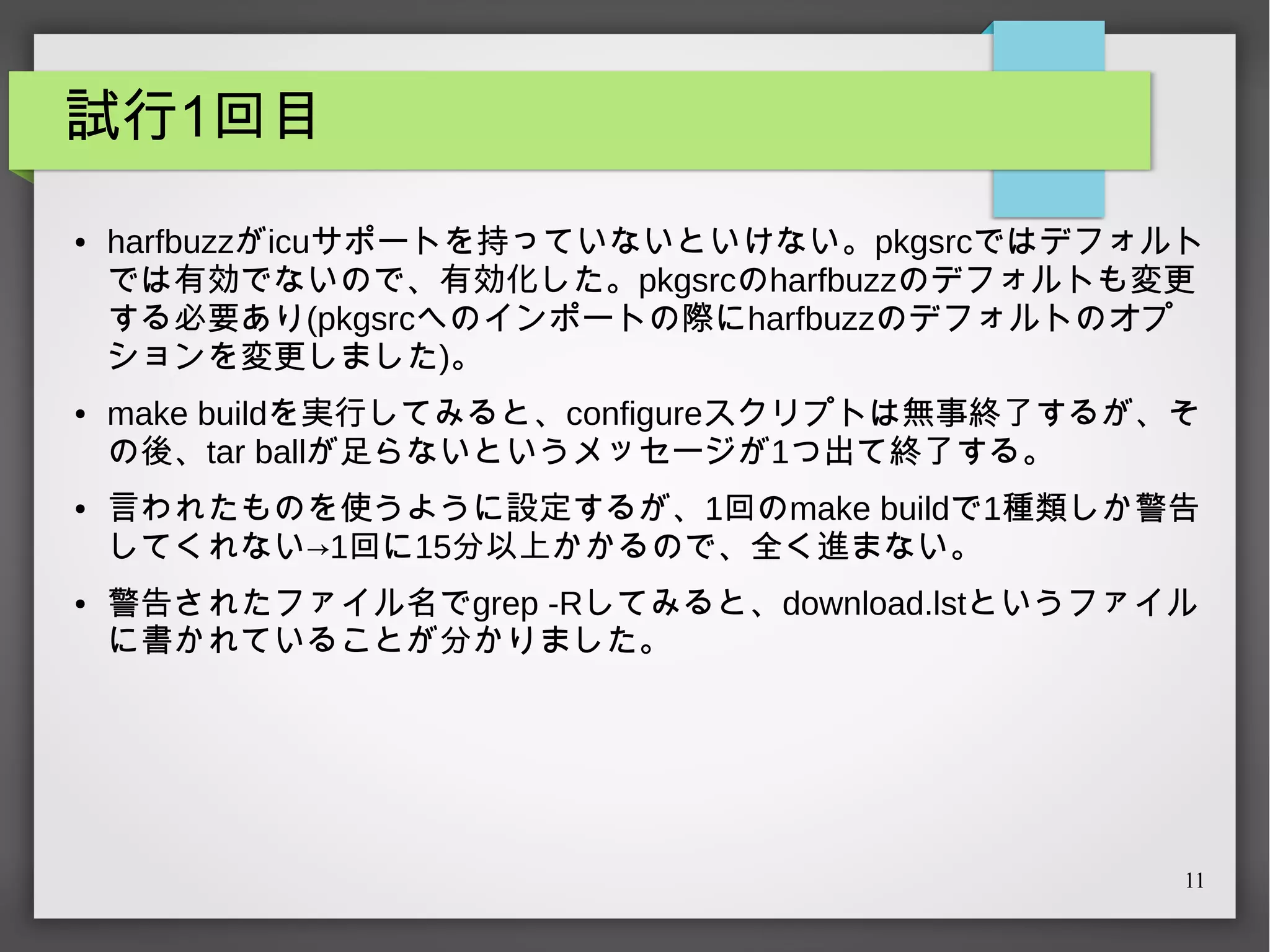 試行1回目
●

●

●

●

harfbuzzがicuサポートを持っていないといけない。pkgsrcではデフォルト
では有効でないので、有効化した。pkgsrcのharfbuzzのデフォルトも変更
する必要あり(pkgsrcへのインポートの際にharfbuzzのデフォルトのオプ
ションを変更しました)。
make buildを実行してみると、configureスクリプトは無事終了するが、そ
の後、tar ballが足らないというメッセージが1つ出て終了する。
言われたものを使うように設定するが、1回のmake buildで1種類しか警告
してくれない→1回に15分以上かかるので、全く進まない。
警告されたファイル名でgrep -Rしてみると、download.lstというファイル
に書かれていることが分かりました。

11

 