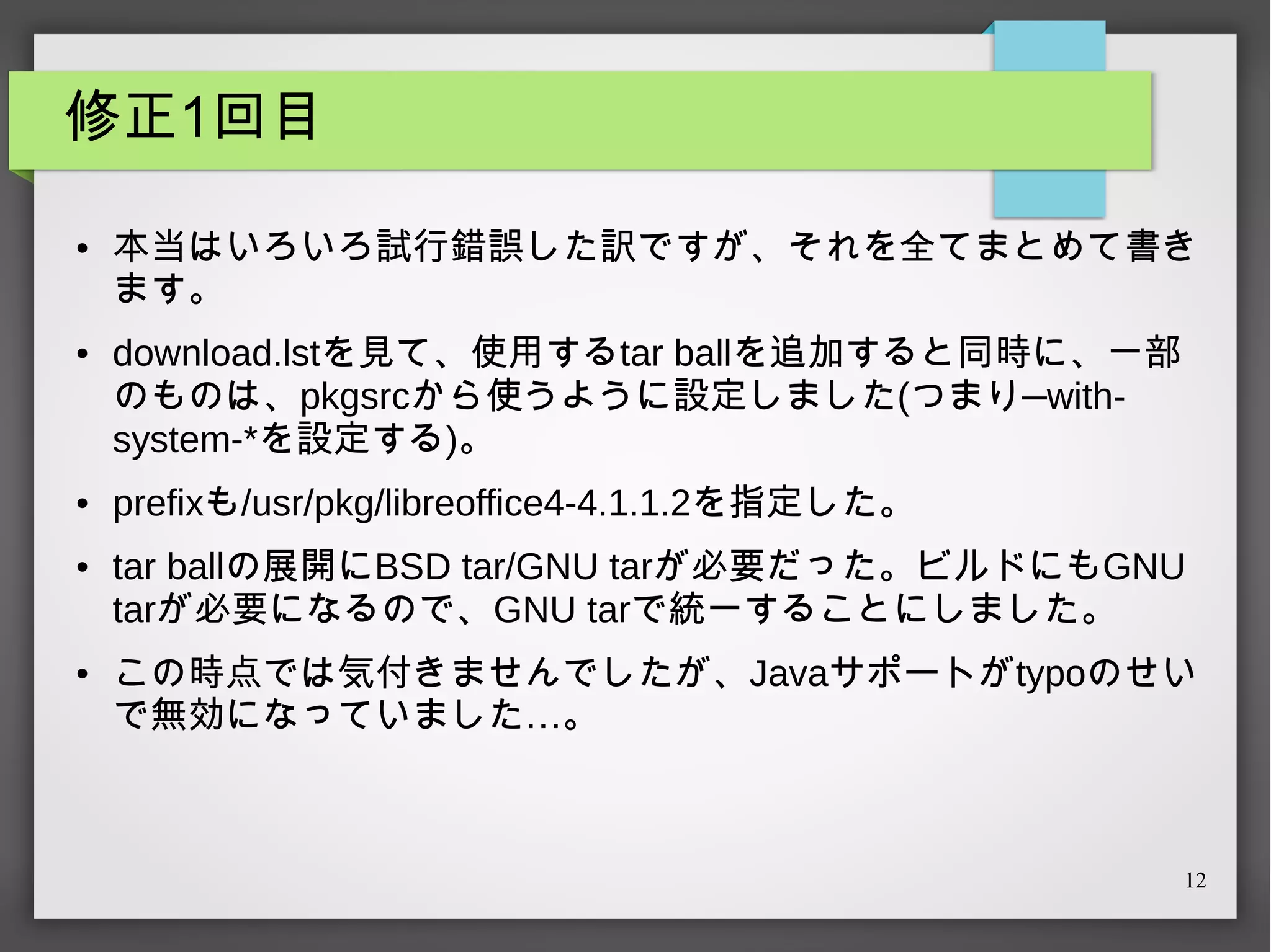 修正1回目
●

●

●

●

●

本当はいろいろ試行錯誤した訳ですが、それを全てまとめて書き
ます。
download.lstを見て、使用するtar ballを追加すると同時に、一部
のものは、pkgsrcから使うように設定しました(つまり—withsystem-*を設定する)。
prefixも/usr/pkg/libreoffice4-4.1.1.2を指定した。
tar ballの展開にBSD tar/GNU tarが必要だった。ビルドにもGNU
tarが必要になるので、GNU tarで統一することにしました。
この時点では気付きませんでしたが、Javaサポートがtypoのせい
で無効になっていました…。

12

 