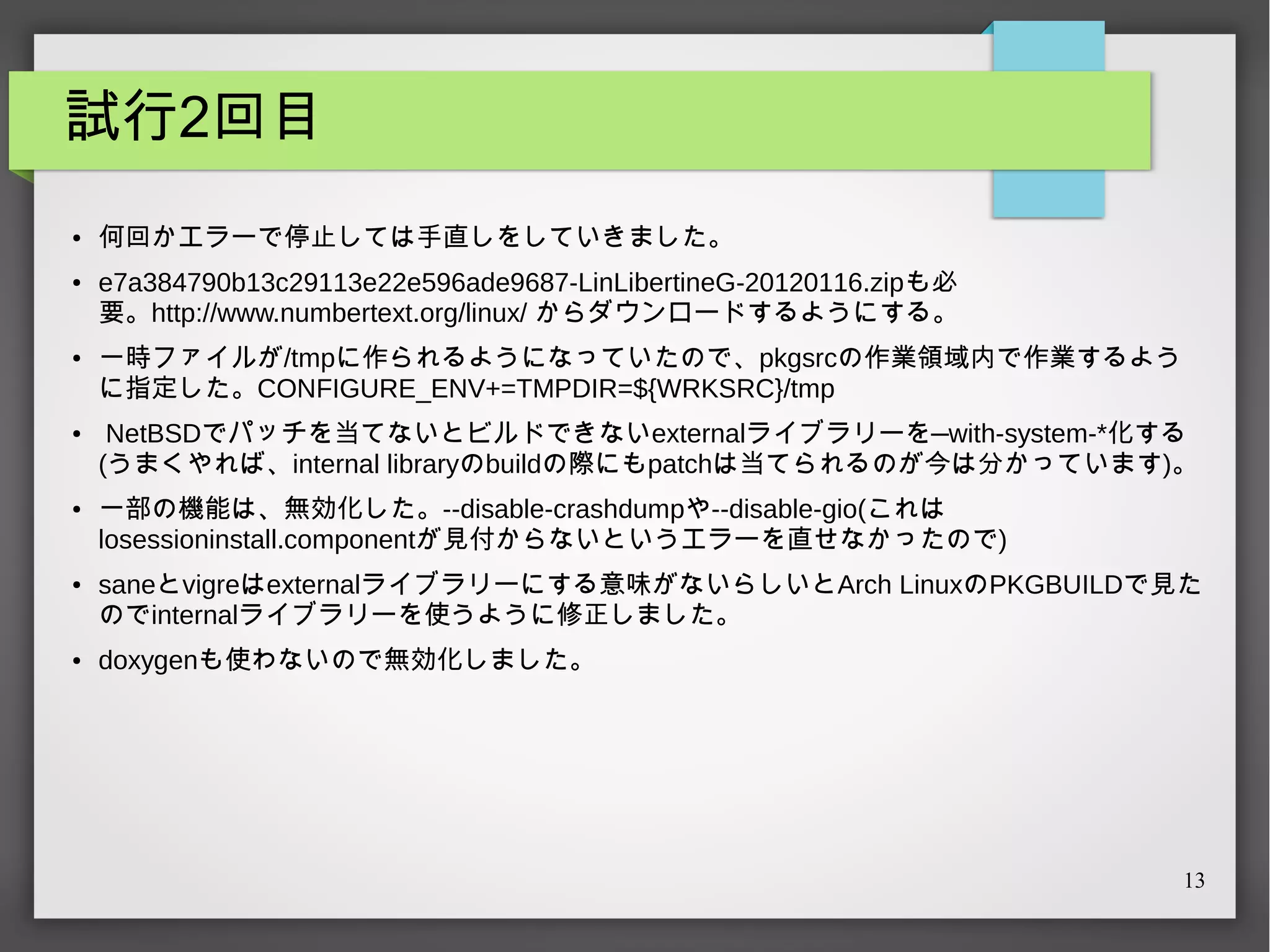 試行2回目
●

●

●

●

●

●

●

何回かエラーで停止しては手直しをしていきました。
e7a384790b13c29113e22e596ade9687-LinLibertineG-20120116.zipも必
要。http://www.numbertext.org/linux/ からダウンロードするようにする。
一時ファイルが/tmpに作られるようになっていたので、pkgsrcの作業領域内で作業するよう
に指定した。CONFIGURE_ENV+=TMPDIR=${WRKSRC}/tmp
NetBSDでパッチを当てないとビルドできないexternalライブラリーを—with-system-*化する
(うまくやれば、internal libraryのbuildの際にもpatchは当てられるのが今は分かっています)。
一部の機能は、無効化した。--disable-crashdumpや--disable-gio(これは
losessioninstall.componentが見付からないというエラーを直せなかったので)
saneとvigreはexternalライブラリーにする意味がないらしいとArch LinuxのPKGBUILDで見た
のでinternalライブラリーを使うように修正しました。
doxygenも使わないので無効化しました。

13

 