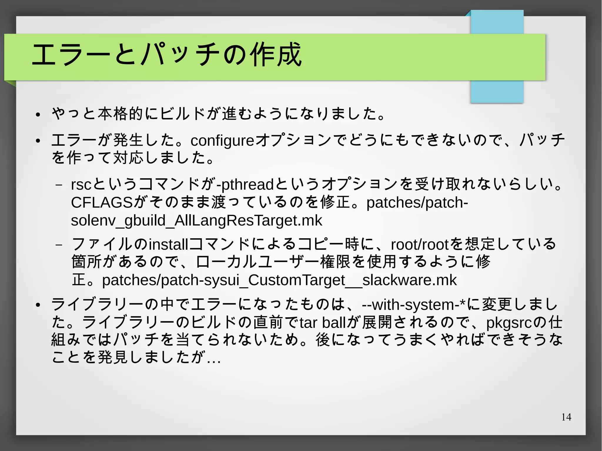 エラーとパッチの作成
●

●

やっと本格的にビルドが進むようになりました。
エラーが発生した。configureオプションでどうにもできないので、パッチ
を作って対応しました。
–

–

●

rscというコマンドが-pthreadというオプションを受け取れないらしい。
CFLAGSがそのまま渡っているのを修正。patches/patchsolenv_gbuild_AllLangResTarget.mk
ファイルのinstallコマンドによるコピー時に、root/rootを想定している
箇所があるので、ローカルユーザー権限を使用するように修
正。patches/patch-sysui_CustomTarget__slackware.mk

ライブラリーの中でエラーになったものは、--with-system-*に変更しまし
た。ライブラリーのビルドの直前でtar ballが展開されるので、pkgsrcの仕
組みではパッチを当てられないため。後になってうまくやればできそうな
ことを発見しましたが…

14

 