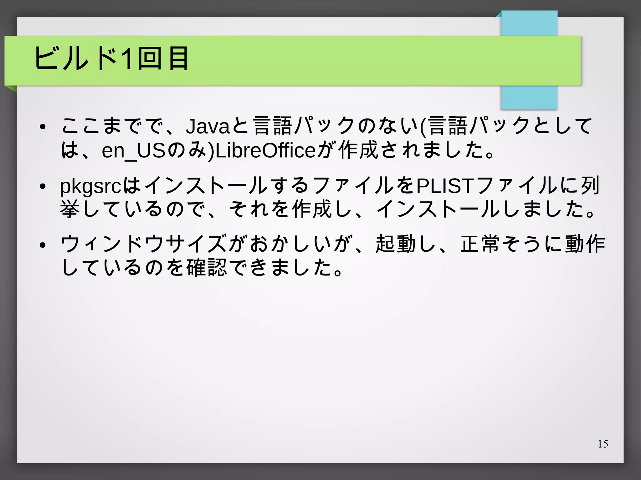 ビルド1回目
●

●

●

ここまでで、Javaと言語パックのない(言語パックとして
は、en_USのみ)LibreOfficeが作成されました。
pkgsrcはインストールするファイルをPLISTファイルに列
挙しているので、それを作成し、インストールしました。
ウィンドウサイズがおかしいが、起動し、正常そうに動作
しているのを確認できました。

15

 