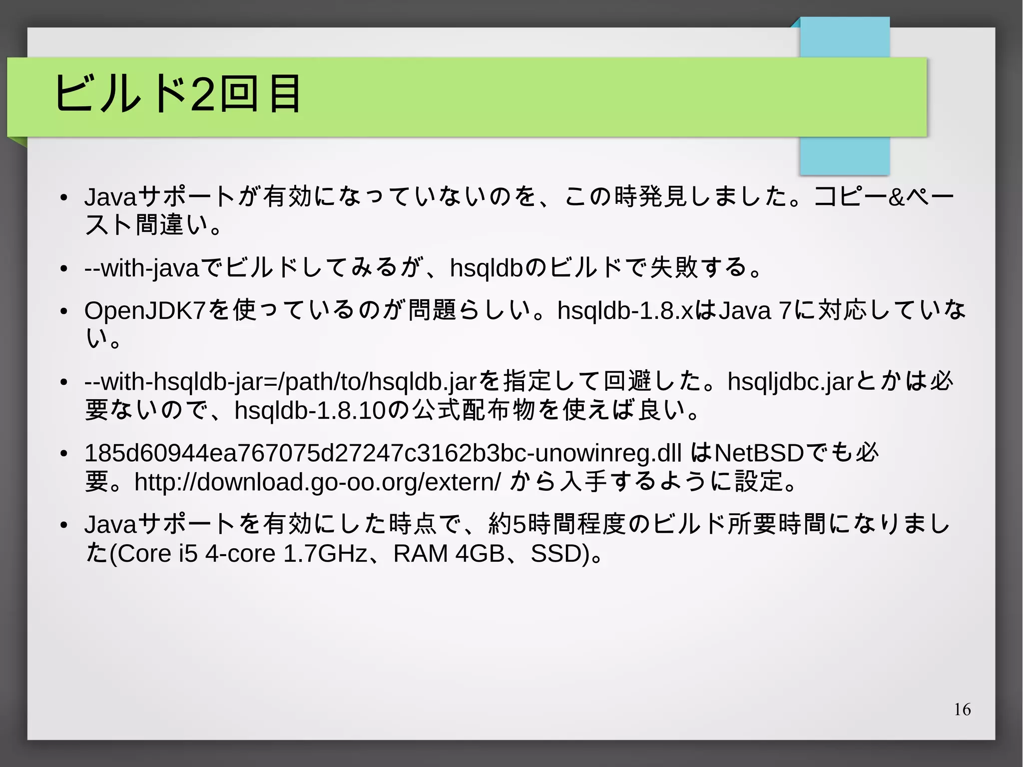ビルド2回目
●

●

●

●

●

●

Javaサポートが有効になっていないのを、この時発見しました。コピー&ペー
スト間違い。
--with-javaでビルドしてみるが、hsqldbのビルドで失敗する。
OpenJDK7を使っているのが問題らしい。hsqldb-1.8.xはJava 7に対応していな
い。
--with-hsqldb-jar=/path/to/hsqldb.jarを指定して回避した。hsqljdbc.jarとかは必
要ないので、hsqldb-1.8.10の公式配布物を使えば良い。
185d60944ea767075d27247c3162b3bc-unowinreg.dll はNetBSDでも必
要。http://download.go-oo.org/extern/ から入手するように設定。
Javaサポートを有効にした時点で、約5時間程度のビルド所要時間になりまし
た(Core i5 4-core 1.7GHz、RAM 4GB、SSD)。

16

 