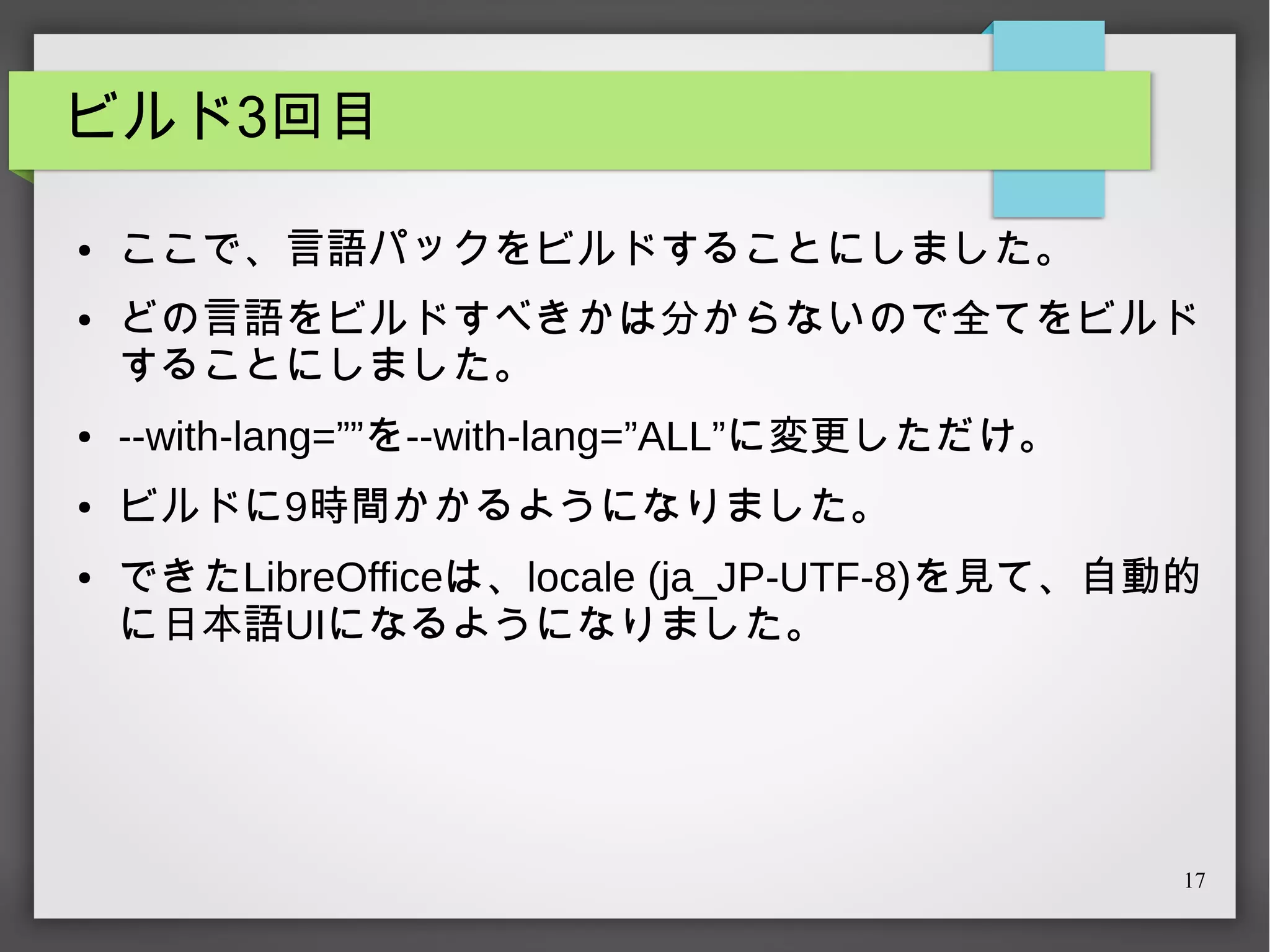 ビルド3回目
●

●

ここで、言語パックをビルドすることにしました。
どの言語をビルドすべきかは分からないので全てをビルド
することにしました。

●

--with-lang=””を--with-lang=”ALL”に変更しただけ。

●

ビルドに9時間かかるようになりました。

●

できたLibreOfficeは、locale (ja_JP-UTF-8)を見て、自動的
に日本語UIになるようになりました。

17

 
