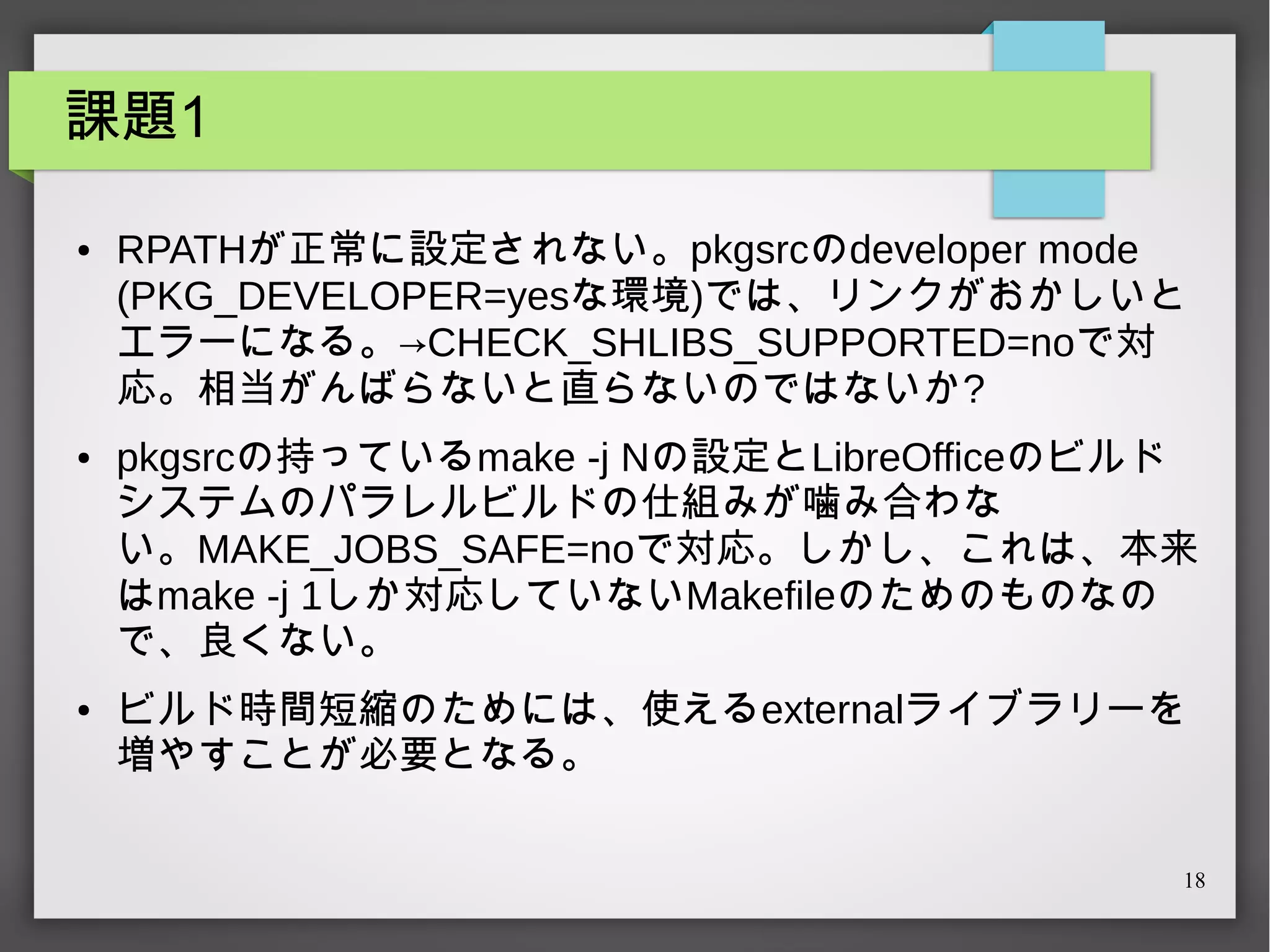 課題1
●

●

●

RPATHが正常に設定されない。pkgsrcのdeveloper mode
(PKG_DEVELOPER=yesな環境)では、リンクがおかしいと
エラーになる。→CHECK_SHLIBS_SUPPORTED=noで対
応。相当がんばらないと直らないのではないか?
pkgsrcの持っているmake -j Nの設定とLibreOfficeのビルド
システムのパラレルビルドの仕組みが噛み合わな
い。MAKE_JOBS_SAFE=noで対応。しかし、これは、本来
はmake -j 1しか対応していないMakefileのためのものなの
で、良くない。
ビルド時間短縮のためには、使えるexternalライブラリーを
増やすことが必要となる。
18

 