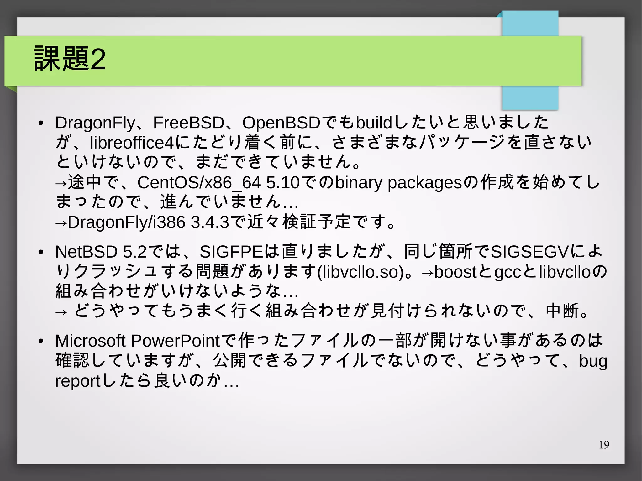 課題2
●

●

●

DragonFly、FreeBSD、OpenBSDでもbuildしたいと思いました
が、libreoffice4にたどり着く前に、さまざまなパッケージを直さない
といけないので、まだできていません。
→途中で、CentOS/x86_64 5.10でのbinary packagesの作成を始めてし
まったので、進んでいません…
→DragonFly/i386 3.4.3で近々検証予定です。
NetBSD 5.2では、SIGFPEは直りましたが、同じ箇所でSIGSEGVによ
りクラッシュする問題があります(libvcllo.so)。→boostとgccとlibvclloの
組み合わせがいけないような…
→ どうやってもうまく行く組み合わせが見付けられないので、中断。
Microsoft PowerPointで作ったファイルの一部が開けない事があるのは
確認していますが、公開できるファイルでないので、どうやって、bug
reportしたら良いのか…

19

 