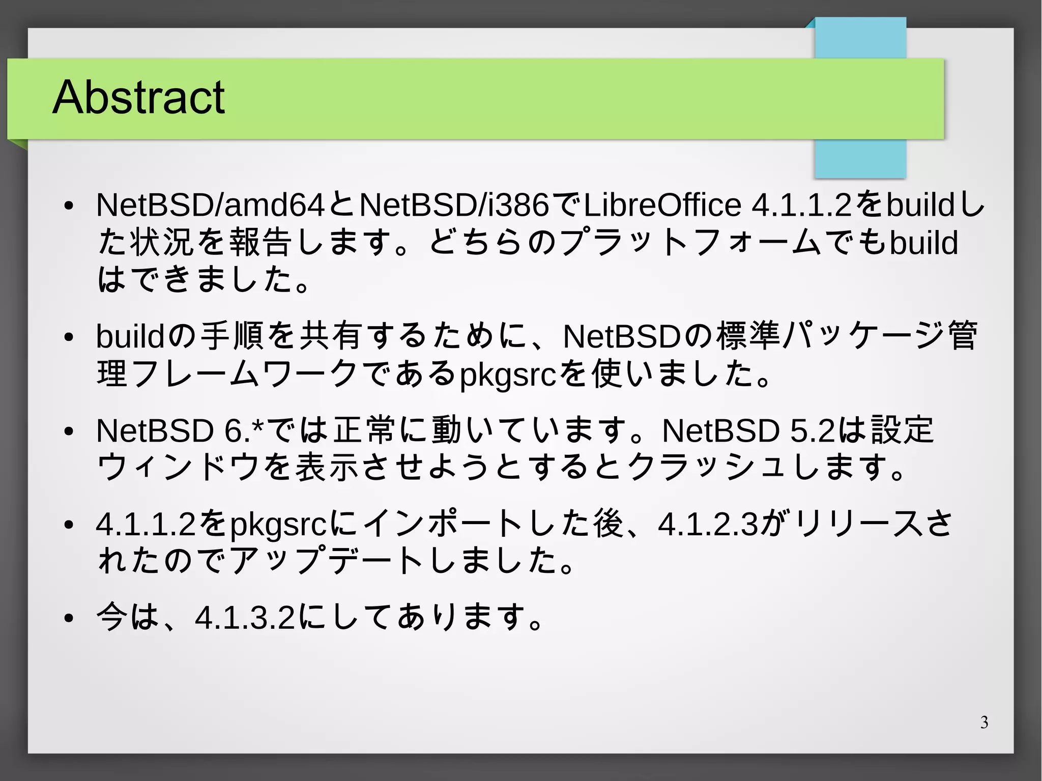 Abstract
●

●

●

●

●

NetBSD/amd64とNetBSD/i386でLibreOffice 4.1.1.2をbuildし
た状況を報告します。どちらのプラットフォームでもbuild
はできました。
buildの手順を共有するために、NetBSDの標準パッケージ管
理フレームワークであるpkgsrcを使いました。
NetBSD 6.*では正常に動いています。NetBSD 5.2は設定
ウィンドウを表示させようとするとクラッシュします。
4.1.1.2をpkgsrcにインポートした後、4.1.2.3がリリースさ
れたのでアップデートしました。
今は、4.1.3.2にしてあります。
3

 