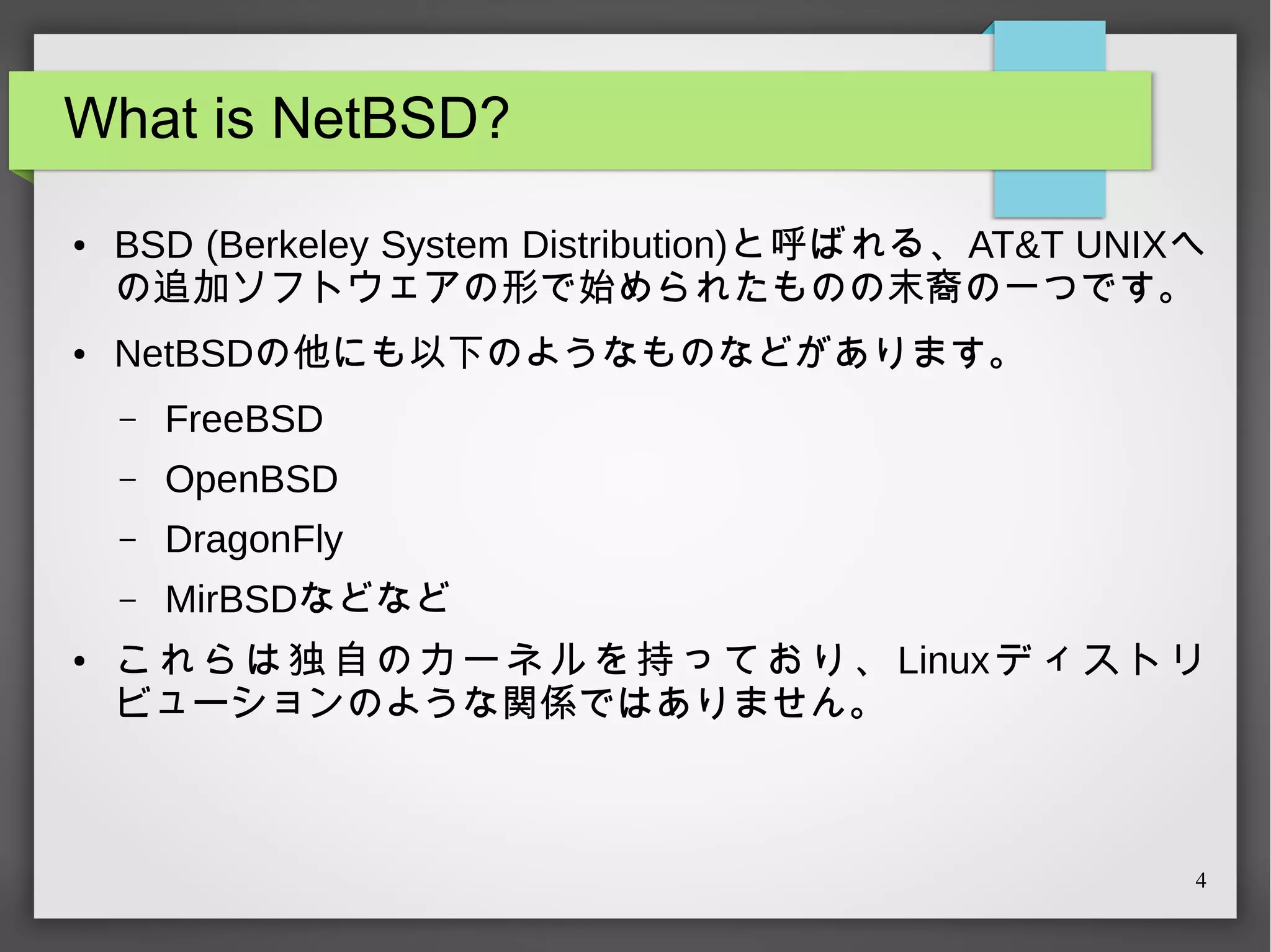 What is NetBSD?
●

●

BSD (Berkeley System Distribution)と呼ばれる、AT&T UNIXへ
の追加ソフトウェアの形で始められたものの末裔の一つです。
NetBSDの他にも以下のようなものなどがあります。
–
–

OpenBSD

–

DragonFly

–
●

FreeBSD

MirBSDなどなど

こ れ ら は 独 自 の カ ー ネ ル を 持 っ て お り 、 Linux デ ィ ス ト リ
ビューションのような関係ではありません。

4

 
