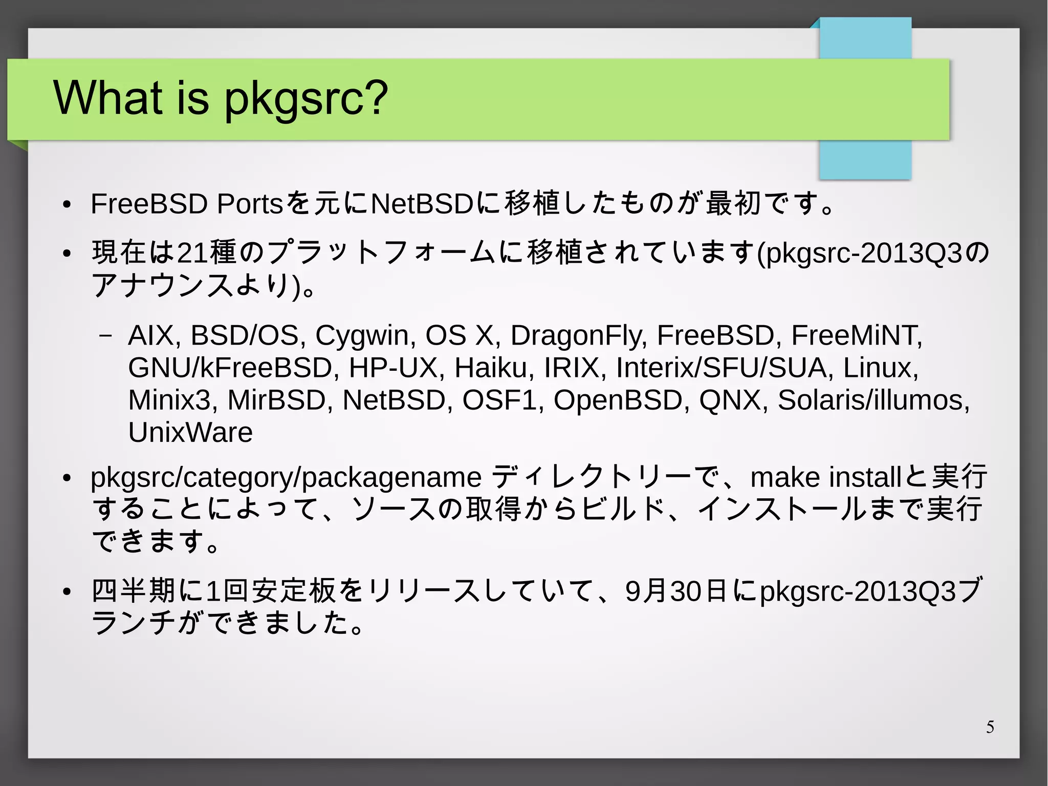 What is pkgsrc?
●

●

FreeBSD Portsを元にNetBSDに移植したものが最初です。
現在は21種のプラットフォームに移植されています(pkgsrc-2013Q3の
アナウンスより)。
–

●

●

AIX, BSD/OS, Cygwin, OS X, DragonFly, FreeBSD, FreeMiNT,
GNU/kFreeBSD, HP-UX, Haiku, IRIX, Interix/SFU/SUA, Linux,
Minix3, MirBSD, NetBSD, OSF1, OpenBSD, QNX, Solaris/illumos,
UnixWare

pkgsrc/category/packagename ディレクトリーで、make installと実行
することによって、ソースの取得からビルド、インストールまで実行
できます。
四半期に1回安定板をリリースしていて、9月30日にpkgsrc-2013Q3ブ
ランチができました。

5

 