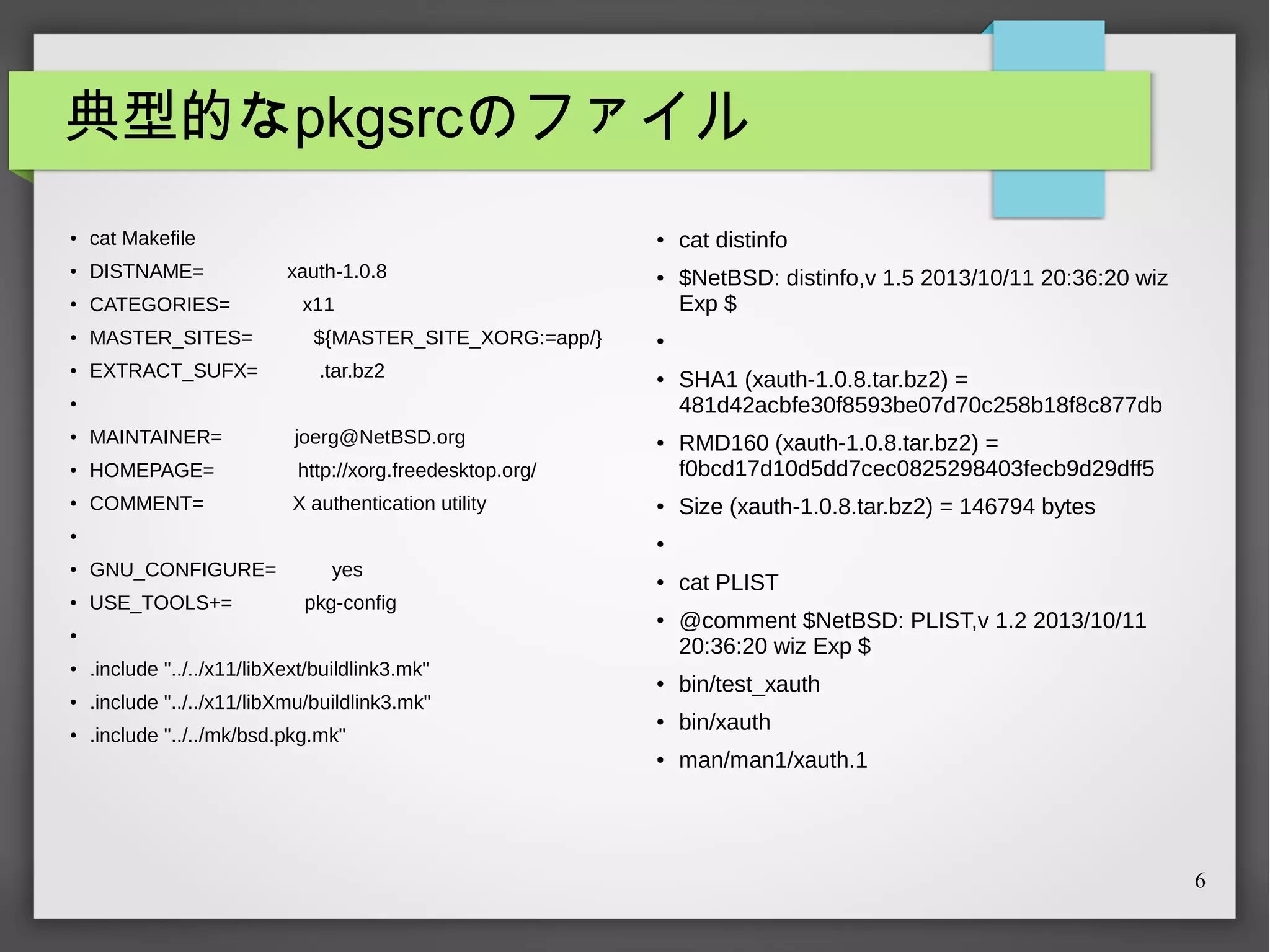典型的なpkgsrcのファイル
●

cat Makefile

●

DISTNAME=

●

CATEGORIES=

●

MASTER_SITES=

${MASTER_SITE_XORG:=app/}

●

EXTRACT_SUFX=

.tar.bz2

●

xauth-1.0.8

●

x11

MAINTAINER=

joerg@NetBSD.org

●

HOMEPAGE=

●

http://xorg.freedesktop.org/

●

COMMENT=

X authentication utility

●

●

●

$NetBSD: distinfo,v 1.5 2013/10/11 20:36:20 wiz
Exp $

●

●

●

cat distinfo

●

●

SHA1 (xauth-1.0.8.tar.bz2) =
481d42acbfe30f8593be07d70c258b18f8c877db
RMD160 (xauth-1.0.8.tar.bz2) =
f0bcd17d10d5dd7cec0825298403fecb9d29dff5
Size (xauth-1.0.8.tar.bz2) = 146794 bytes

●

GNU_CONFIGURE=
USE_TOOLS+=

yes

●

pkg-config
●

●

●

.include "../../x11/libXext/buildlink3.mk"

●

.include "../../x11/libXmu/buildlink3.mk"

●

.include "../../mk/bsd.pkg.mk"

cat PLIST
@comment $NetBSD: PLIST,v 1.2 2013/10/11
20:36:20 wiz Exp $

●

bin/test_xauth

●

bin/xauth

●

man/man1/xauth.1

6

 