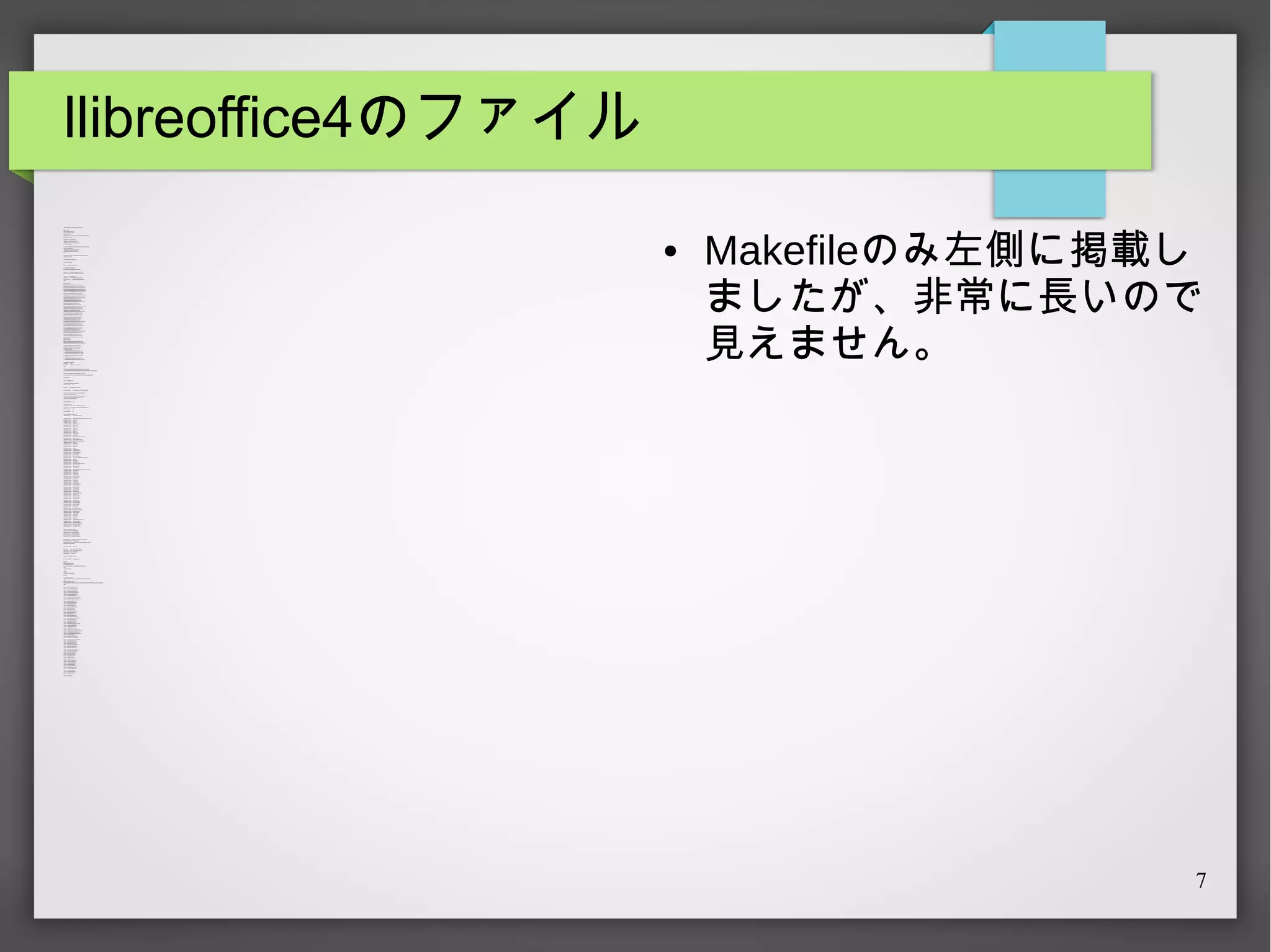 llibreoffice4のファイル
# $NetB SD: Makefi le,v 1.6 2013/11/03 03:40:49 ryoon E xp $
V ER=

4. 1.3.2

DISTNA M =libreoff ice-${V ER}
E
P KGNA M =libreoff ice4-${VE R}
E
CAT GORIE S=misc
E
MAS T R_SITE S= http: //download. documentfoundation.org/l ibreoffice/src/4.1.3/
E
E XT CT_S UFX= . tar.xz
RA
MAINT INER= ryoon@NetB SD.org
A
HOMEP AGE = http: //www.li breoffice.org/
COMM NT= Office productivi ty suit e, 4.x branch
E
LI CE NS E= gnu-lgpl-v3
# Wit h -O2, when preference window i s opened, soffice.bin crashes with S IGFPE .
.include "../. ./mk/bsd.prefs.mk"
.if !empty(MACHINE _P LA T
FORM:M
NetB S D-5.*)
B UILDLINK _TRANSFORM rename:-O2: -O
+=
.endif
# LibreOfice's M
akefile has its own pararell build mechanism. A void conflict.
MAK E_JOBS _S A F no
E=
CHE CK _S HLIB S_SUPP ORTED= no
DIST_S UB DI R=li breoff ice
P YT
HON_VE RSIONS _A CCE P T D= 33
E
LO_B OOT T P= ${DI STNAME}
S RA
LO_COMP ONE NTS= dict ionari es hel p translati ons
DISTF
ILES +=

${LO_B OOTST P}${E XTRA CT_S UFX }
RA

E XT CT_ONLY= ${LO_B OOTSTRA P}${E X T CT UFX }
RA
RA _S
.for com
ponent in ${LO_COM ONE NT
P
S}
DISTF
ILES +=

l ibreoff ice-${component}-${V ER}.tar.xz

E XT CT_ONLY+=
RA

libreoff ice-${component}-${V ER}.t ar.xz

.endfor
MORE_DIS T
FILES =
0168229624cfac409e766913506961a8-ucpp-1.3. 2.tar.gz 
0279a21fab6f245e85a6f 85f ea54f511-source-code-font-1.009.t ar.gz 
0be45d54cc5e1c2e3102e32b8c190346-liberation-fonts-ttf -1.07.1.tar.gz 
5c781723a0d9ed6188960defba8e91cf-liberati on-fonts-ttf-2.00.1.t ar.gz 
1756c4fa6c616ae15973c104cd8cb256-Adobe-Core35_A F s-314.t ar.gz 
M
1e9ddfe25ac9577da709d7b2ea36f939-source-sans-font-1.036.tar.gz 
1f 24ab1d39f4a51faf22244c94a6203f-xmlsec1-1.2.14.tar.gz 
2a177023f9ea8ec8bd00837605c5df 1b-jakarta-tomcat-5.0. 30-src. tar. gz 
625ff5f2f 968dd908bca43c9469d6e6b-com
mons-l ang-2.4-src.t ar.gz 
2c9b0f83ed5890af02c0df1c1776f 39b-com
mons-httpcli ent -3.1-src.tar.gz 
3404ab6b1792ae5f16bbd603bd1e1d03-libf ormula-1. 1.7.zi p 
35c94d2df8893241173de1d16b6034c0-swingExSrc.zip 
35efabc239af896dfb79be7ebdd6e6b9-gent iumbasic-fonts-1.10.zip 
39bb3fcea1514f1369fcfc87542390fd-sacjava-1.3.zip 
3bdf40c0d199af31923e900d082ca2dd-libfonts-1. 1.6.zi p 
3c219630e4302863a9a83d0ef de889db-commons-logging-1.1.1-src. tar. gz 
46e92b68e31e858512b680b3b61dc4c1-m
ythes-1.2. 3.t ar.gz 
36271d3fa0d9dec1632029b6d7aac925-libl angtag-0. 5.1.tar.bz2 
798b2ffdc8bcfe7bca2cf92b62caf685-rhino1_5R5.zip 
7a15edea7d415ac5150ea403e27401fd-open-sans-font -ttf-1.10.tar.gz 
8ce2f cd72becf 06c41f7201d15373ed9-l ibrepository-1.1.6.zip 
97b2d4dba862397f446b217e2b623e71-libl oader-1.1.6. zip 
b85436266b2ac91d351ab5684b181151-libwpg-0.2.2.tar.bz2 
a2f6010987e1c601274ab5d63b72c944-hyphen-2.8.4.tar.gz 
a7983f859eafb2677d7ff386a023bc40-xsltml_2.1. 2.zip 
ace6ab49184e329db254e454a010f56d-libxm -1.1.7. zip 
l
2e482c7567908d334785ce7d69ddff f7-comm
ons-codec-1. 6-src.tar.gz 
ba2930200c9f019c2d93a8c88c651a0f-flow-engine-0.9.4.zip 
b2371dc7cf 4811c9d32146eec913d296-libcm s-0.3.0.tar.gz 
i
c3c1a8ba7452950636e871d25020ce0d-pt-serif-font-1.0000W.tar.gz 
46eb0e7f213ad61bd5dee0c494132cb0-libwps-0. 2.9.tar.bz2 
db60e4fde8dd6d6807523deb71ee34dc-libl ayout-0.2.10.zi p 
d8bd5eed178db6e2b18eeed243f85aa8-flut e-1.1.6.zi p 
e7a384790b13c29113e22e596ade9687-LinLibert ineG-20120116.zip 
ea570af93c284aa9e5621cd563f54f4d-bsh-2.0b1-src.tar.gz 
eeb2c7ddf0d302f ba4bfc6e97eac9624-l ibbase-1.1.6. zip 
f872f4ac066433d8ff92f5e316b36f f9-dej avu-fonts-ttf-2.33.zip 
f94d9870737518e3b597f9265f 4e9803-l ibserializer-1.1. 6.zip 
libcdr-0.0.14.tar.bz2 
libm
spub-0. 0.6.tar.bz2 
8473296c671b6e3dd8197f4145e0854b-libodfgen-0.0.2.tar.bz2 
b63e6340a02ff 1cacf eadb2c42286161-JLanguageT
ool-1.7.0.tar.bz2 
05f84c95b610c21c5fd510d10debcabf-mari adb-native-client-1.0.0.tar.bz2 
08c85a6d6d793daee14e10e22eefdc4b-m
dds_0.8.1. tar.bz2 
ea91f 2fb4212a21d708aced277e6e85a-vigra1. 4.0.tar.gz 
185d60944ea767075d27247c3162b3bc-unowinreg.dll
# libm
waw-0. 1.10.t ar.bz2
# 17410483b5b5f267aa18b7e00b65e6e0-hsqldb_1_8_0. zip
# ac4781e01619be13461bb2d562b94a7b-cppunit-1.13.1.tar.gz
# ea2acaf 140ae40a87a952caa75184f 4d-liborcus-0.5.1.tar.bz2
# 26b3e95ddf 3d9c077c480ea45874b3b8-lp_solve_5.5.tar.gz
# libvisio-0.0. 28. tar.bz2
# 972afb8fdf02d9e7517e258b7fa7f0eb-libwpd-0.9.8.tar.bz2
# ae330b9493bd4503ac390106f f6060d7-libextt extcat-3.4.3. tar. bz2
.for md in ${M
ORE_DIS T
FILE S}
DISTF
ILES +=

${m
d}

S IT S.${md}=
E

http: //dev-www. libreoff ice.org/src/

.endfor
DISTF
ILES +=e7a384790b13c29113e22e596ade9687-LinLiberti neG-20120116. zip

●

Makefileのみ左側に掲載し
ましたが、非常に長いので
見えません。

S IT S.e7a384790b13c29113e22e596ade9687-LinLiberti neG-20120116. zip=htt p:// www. num
E
bertext.org/ linux/
DISTF
ILES +=185d60944ea767075d27247c3162b3bc-unowi nreg.dll
S IT S.185d60944ea767075d27247c3162b3bc-unowi nreg.dl l=http: //download.go-oo.org/ extern/
E
.include "options. m
k"
.include "../. ./mk/bsd.prefs.mk"
# tar: Invalid header, starting valid header search.
E XT CT_USI NG=
RA
WRK SRC=

gtar

${WRK DIR}/${LO_BOOT T
S RAP }

B UILD_DE PE NDS +=

p5-A rchive-Zip-[0-9]*:. ./../ archivers/p5-Archi ve-Z
ip

# dm
ake script s use relative path with -rpath-l ink ld argument s, whi ch
# is a no-go wi th norm pkgsrc wrappers.
al
# dm
ake is slowl y beeing removed from the LibreOf fice build process
# and thi s option wil l hopef ully becom unneeded in the f uture
e
WRA PP E R_SK IP _T NS F
RA
ORM
=yes
USE _LA NGUA GE S+=
USE _LI BTOOL=

c c++

yes

# GUN t ar i s real ly needed. S ome Makefil es depends on GNUTAR.
USE _T
OOLS +=

autom
ake bash bison gmake gt ar perl pkg-config unzip zip

PT
HRE AD_OP T +=
S

require

HAS _CONF
IGURE =

yes

# Do not use /t m outsi de of WRK SRC.
p,
CONF
IGURE _E NV +=

T P DIR=${WRK SRC}/ tmp
M

CONF
IGURE _A RGS+=

--prefix=${DE S T
DIR}${P RE F X}/ ${P KGNA ME_NOREV }
I

CONF
IGURE _A RGS+=

--disable-ccache

CONF
IGURE _A RGS+=

--disable-dbus

CONF
IGURE _A RGS+=
CONF
IGURE _A RGS+=
CONF
IGURE _A RGS+=

--disable-epm
--disable-fetch-external
--disable-gconf

CONF
IGURE _A RGS+=

--disable-gnom s
e-vf

CONF
IGURE _A RGS+=

--disable-kde4

CONF
IGURE _A RGS+=
CONF
IGURE _A RGS+=

--disable-lockdown
--disable-odk

CONF
IGURE _A RGS+=

--disable-opengl

CONF
IGURE _A RGS+=

--disable-randr-l ink

CONF
IGURE _A RGS+=

--disable-systray

# Enabli ng crashrep causes error. Non-offi cial build does not need it.
CONF
IGURE _A RGS+=

--disable-crashdump

CONF
IGURE _A RGS+=

--enabl e-ext-presenter-m
inimizer

# Enabli ng GIO causes error. losessioninstal l.com
ponent not found.
CONF
IGURE _A RGS+=
CONF
IGURE _A RGS+=

--disable-gio
--enabl e-gstreamer

CONF
IGURE _A RGS+=

--enabl e-gtk3

CONF
IGURE _A RGS+=

--enabl e-l ockdown

CONF
IGURE _A RGS+=
CONF
IGURE _A RGS+=

--enabl e-odk
--enabl e-python=system

#CONF GURE _ARGS += --enabl e-release-build
I
CONF
IGURE _A RGS+=

--enabl e-ext-wiki-publi sher

CONF
IGURE _A RGS+=

--enabl e-ext-nlpsol ver

CONF
IGURE _A RGS+=
CONF
IGURE _A RGS+=

--wi th-alloc=system
--wi th-compat-oowrappers

CONF
IGURE _A RGS+=

--wi th-ext ernal-t ar=${DISTDIR}/${DIS T UBDIR}
_S

CONF
IGURE _A RGS+=

--wi th-f onts

CONF
IGURE _A RGS+=
CONF
IGURE _A RGS+=
CONF
IGURE _A RGS+=

--wi th-l ang="ALL"
--wi th-myspell-dict s
--wi th-parallelism
=${MAK E _JOB S:Q}

CONF
IGURE _A RGS+=

--wi th-system-clucene

CONF
IGURE _A RGS+=

--wi th-system-li bxml

CONF
IGURE _A RGS+=
CONF
IGURE _A RGS+=

--wi th-system-boost
--wi th-boost-libdir=${B UILDLINK_PREFIX .boost-libs}/ lib

CONF
IGURE _A RGS+=

--wi th-system-cairo

CONF
IGURE _A RGS+=

--wi th-system-curl

CONF
IGURE _A RGS+=
CONF
IGURE _A RGS+=
CONF
IGURE _A RGS+=

--wi th-system-dicts
--wi th-system-expat
--wi th-system-harfbuzz

CONF
IGURE _A RGS+=

--wi th-system-hunspel l

CONF
IGURE _A RGS+=

--wi th-system-icu

CONF
IGURE _A RGS+=
CONF
IGURE _A RGS+=
CONF
IGURE _A RGS+=

--wi th-system-jars
--wi th-system-jpeg
--wi th-system-lcm
s2

CONF
IGURE _A RGS+=

--wi th-system-li bexttextcat

CONF
IGURE _A RGS+=

--wi th-system-li bpng

CONF
IGURE _A RGS+=
CONF
IGURE _A RGS+=

--wi th-system-li bvi sio
--wi th-system-li bwpd

CONF
IGURE _A RGS+=

--wi th-system-li bxml

CONF
IGURE _A RGS+=

--wi th-system-lpsolve

CONF
IGURE _A RGS+=
CONF
IGURE _A RGS+=
CONF
IGURE _A RGS+=

--wi th-system-mesa-headers
--wi th-system-nss
--wi th-system-openldap

CONF
IGURE _A RGS+=

--wi th-system-openssl

CONF
IGURE _A RGS+=

--wi th-system-li bmwaw

CONF
IGURE _A RGS+=
CONF
IGURE _A RGS+=

--wi th-system-orcus
--wi th-system-poppler

CONF
IGURE _A RGS+=

--wi th-system-post gresql

CONF
IGURE _A RGS+=

--wi th-system-redland

CONF
IGURE _A RGS+=
CONF
IGURE _A RGS+=
CONF
IGURE _A RGS+=

--wi th-system-neon
--wi th-system-zlib
--wi thout-system-beanshell

# internal vi gra should be used for effective developement.
CONF
IGURE _A RGS+=
CONF
IGURE _A RGS+=
CONF
IGURE _A RGS+=

--wi thout-system-vigra
--wi th-vendor="pkgsrc"
--wi thout-doxygen

CONF
IGURE _A RGS+=

--wi thout-junit

CONF
IGURE _A RGS+=

--wi thout-krb5

CONF
IGURE _A RGS+=
CONF
IGURE _A RGS+=

--wi thout-gssapi
--wi thout-system-apache-com
mons

CONF
IGURE _A RGS+=

--wi th-system-cppunit

CONF
IGURE _A RGS+=

--wi thout-system-jf reereport

# internal sane should be used for effective developement.
CONF
IGURE _A RGS+=

--wi thout-system-sane

CONF
IGURE _A RGS+=

--wi thout-system-servl et-api

# m REP LA CE_PE RL are needed.
ore
REP LA CE _P E RL=sd/res/ webvi ew/editpic.pl
REP LA CE _P E RL+= sd/res/ webview/poll.pl
REP LA CE _P E RL+= sd/res/ webview/savepic. pl
REP LA CE _P E RL+= sd/res/ webview/show.pl
REP LA CE _P E RL+= sd/res/ webview/webview.pl
LO_P ROGRA MS=

sbase scalc sdraw simpress sm soffi ce swriter
ath

# Base depends on java, we don't i nst all t he icon
LO_DES K T
OP_F
ILES =

calc.desktop draw.desktop im
press.desktop math.desktop 

st artcent er.desktop writer.desktop
CONF
IGURE _S CRIP T
=

./autogen.sh

MAK E_ENV+=

ROOT_USE R=${ROOT_USE R}

MAK E_ENV+=

ROOT_GROUP =${ROOT
_GROUP }

B UILD_M KE _F GS += VE RB OSE =yes
A
LA
B UILD_T RGE T
A
=

dev-install

B UILDLINK _TRANSFORM rm -ldl
+= :
INSTALLA T
ION_DIRS =

bin share/applicati ons

post-extract :
${M DIR} -p ${WRK SRC}/src
K
.for md in ${M
ORE_DIS T
FILE S}
${LN} -s ${DIS T
DIR}/${DIS T
_SUB DIR}/${m ${WRK S RC}/src/${m
d}
d}
.endfor
mkdir ${WRKS RC}/tm
p
do-instal l:
cd ${WRKS RC} && make install
post-i nst all:
.for f i n ${LO_P ROGRA M }
S
cd ${DE STDIR}${P RE F }/bin & & ${LN} -s ../${PK GNA M _NORE V }/program ${f}
IX
E
/
.endfor
.for f i n ${LO_DE SK T
OP_F
ILES }
cd ${DE STDIR}${P RE F }/share/applications & & ${LN} -s ${DES T
IX
DIR}${PREFIX }/${PK GNA M _NORE V}/share/ xdg/${f}
E
.endfor
.include "../. ./convert ers/ libvisi o/buil dlink3. m
k"
.include "../. ./convert ers/ libwpd/buildlink3.mk"
.include "../. ./convert ers/ libwpg/buildlink3.mk"
.include "../. ./convert ers/ libwps/buildlink3.mk"
.include "../. ./convert ers/ libmwaw/buildlink3.mk"
.include "../. ./convert ers/ orcus/ bui ldl ink3.mk"
.include "../. ./databases/ db4/buildlink3. m
k"
.include "../. ./databases/ openldap-cl ient/buildl ink3.mk"
.include "../. ./databases/ shared-mime-info/buil dlink3.mk"
.include "../. ./databases/ uni xodbc/buildlink3.mk"
.include "../. ./mk/pgsql.buildlink3. m
k"
.include "../. ./devel/boost-libs/buil dli nk3.m
k"
.include "../. ./devel/cppunit/ bui ldli nk3.mk"
.include "../. ./devel/gperf /buildl ink3.mk"
.include "../. ./devel/li bexeci nfo/buildlink3.mk"
.include "../. ./devel/nss/buil dlink3.mk"
.include "../. ./devel/zlib/buil dlink3.mk"
.include "../. ./fonts/fontconfi g/buildlink3.m
k"
.include "../. ./fonts/harfbuzz/buildl ink3.mk"
.include "../. ./mk/j peg.buildl ink3.mk"
.include "../. ./graphics/cairo/buildl ink3.mk"
.include "../. ./graphics/freetype2/buil dlink3. m
k"
.include "../. ./graphics/gdk-pixbuf2-xlib/ buil dlink3.m
k"
.include "../. ./graphics/lcm
s2/buildlink3.m
k"
.include "../. ./graphics/librsvg/buil dli nk3.m
k"
.include "../. ./graphics/png/buil dlink3.mk"
#. incl ude ".. /../graphi cs/sane-backends/bui ldli nk3.mk"
#. incl ude ".. /../graphi cs/vigra/buildlink3.m
k"
.include "../. ./lang/python/appli cat ion.mk"
.include "../. ./math/lp_solve/buildl ink3.mk"
.include "../. ./mult im
edia/gstream
er0.10/bui ldli nk3.mk"
.include "../. ./mult im
edia/gst-pl ugi ns0.10-base/buildl ink3.mk"
.include "../. ./mult im
edia/gstream
er1/buildli nk3.mk"
.include "../. ./mult im
edia/gst-pl ugi ns1-base/buildl ink3.mk"
.include "../. ./print /cups/buil dlink3.mk"
.include "../. ./print /poppler-cpp/ bui ldl ink3.mk"
.include "../. ./print /poppler-includes/buil dlink3. m
k"
.include "../. ./sysutils/deskt op-file-ut ils/ desktopdb.mk"
.include "../. ./textproc/expat /buildl ink3.mk"
.include "../. ./textproc/hunspell /buildlink3.mk"
.include "../. ./textproc/icu/buildlink3. m
k"
.include "../. ./textproc/libclucene/bui ldli nk3.m
k"
.include "../. ./textproc/libxml2/buil dli nk3.m
k"
.include "../. ./textproc/libxsl t/buildlink3. m
k"
.include "../. ./textproc/redland/buil dli nk3.m
k"
.include "../. ./textproc/libext textcat/buildlink3.mk"
.include "../. ./textproc/m
ythes/buil dli nk3.m
k"
.include "../. ./www/curl/buil dlink3.mk"
.include "../. ./www/neon/buildl ink3.mk"
.include "../. ./x11/ gtk2/buildlink3.mk"
.include "../. ./x11/ gtk3/buildlink3.mk"
.include "../. ./x11/ libX 11/buildl ink3.mk"
.include "../. ./x11/ libX cursor/buildlink3. m
k"
.include "../. ./x11/ libX ext/buildlink3. m
k"
.include "../. ./x11/ libX fixes/ bui ldli nk3.mk"
.include "../. ./x11/ libX i/buildlink3. m
k"
.include "../. ./x11/ libX inerama/ bui ldl ink3.mk"
.include "../. ./x11/ libX randr/ bui ldli nk3.mk"
.include "../. ./x11/ libX render/buildlink3. m
k"
.include "../. ./x11/ libX t/buildlink3. m
k"
.include "../. ./mk/dlopen. bui ldli nk3.mk"
.include "../. ./mk/pthread.buildl ink3.mk"
.include "../. ./mk/bsd.pkg.mk"

7

 
