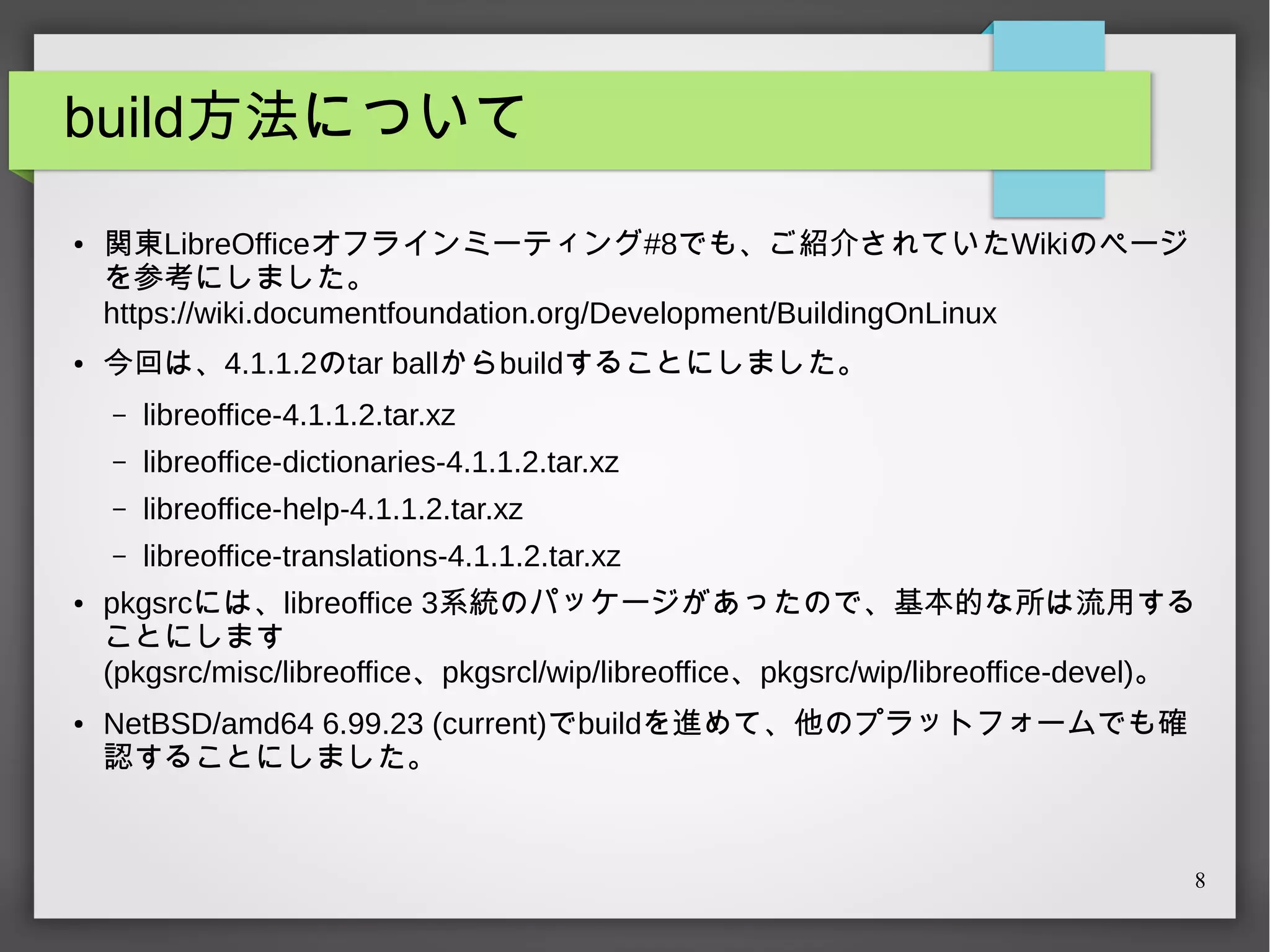 build方法について
●

●

関東LibreOfficeオフラインミーティング#8でも、ご紹介されていたWikiのページ
を参考にしました。
https://wiki.documentfoundation.org/Development/BuildingOnLinux
今回は、4.1.1.2のtar ballからbuildすることにしました。
–
–

libreoffice-help-4.1.1.2.tar.xz

–

●

libreoffice-dictionaries-4.1.1.2.tar.xz

–

●

libreoffice-4.1.1.2.tar.xz

libreoffice-translations-4.1.1.2.tar.xz

pkgsrcには、libreoffice 3系統のパッケージがあったので、基本的な所は流用する
ことにします
(pkgsrc/misc/libreoffice、pkgsrcl/wip/libreoffice、pkgsrc/wip/libreoffice-devel)。
NetBSD/amd64 6.99.23 (current)でbuildを進めて、他のプラットフォームでも確
認することにしました。

8

 