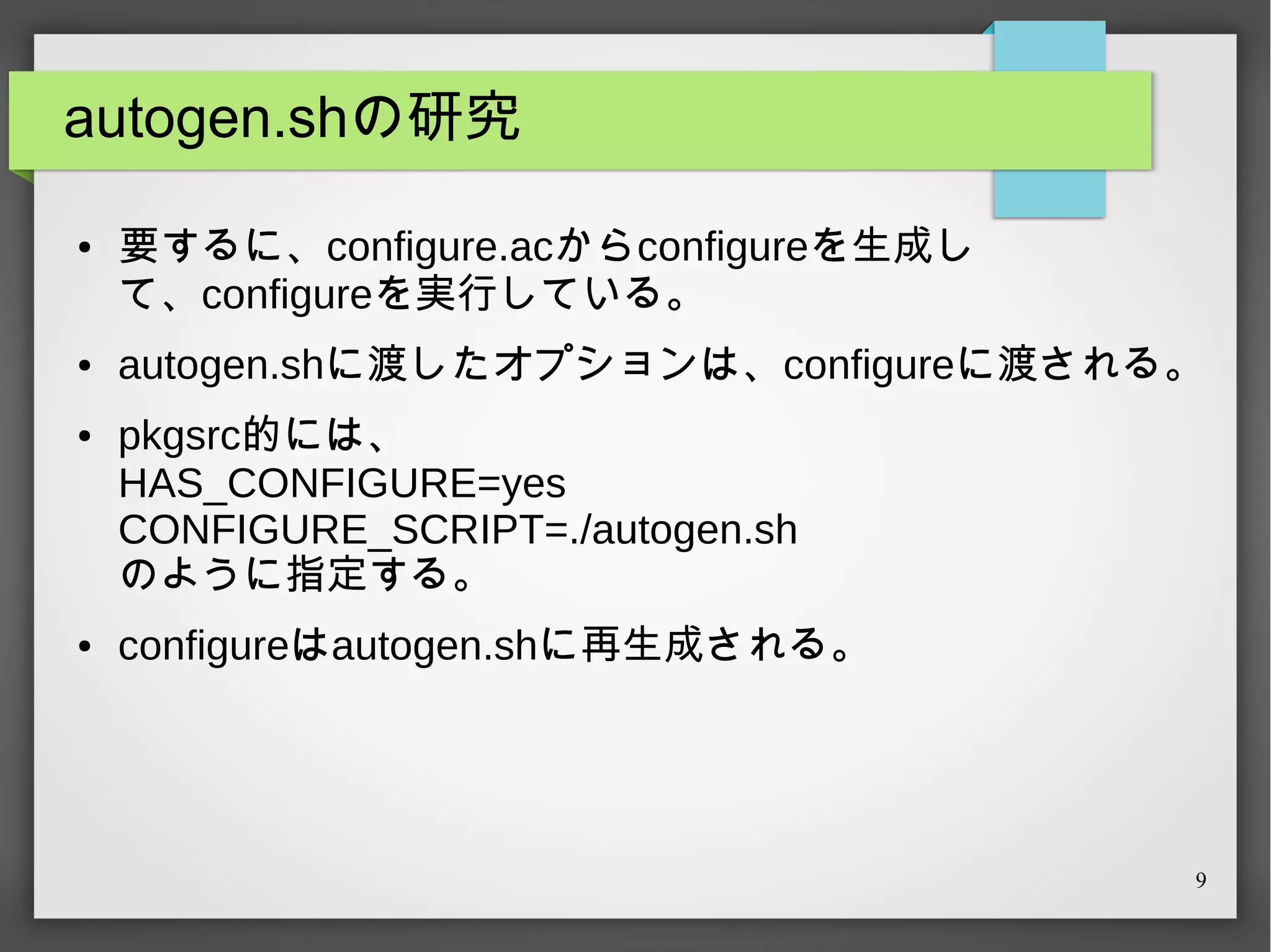 autogen.shの研究
●

●

●

●

要するに、configure.acからconfigureを生成し
て、configureを実行している。
autogen.shに渡したオプションは、configureに渡される。
pkgsrc的には、
HAS_CONFIGURE=yes
CONFIGURE_SCRIPT=./autogen.sh
のように指定する。
configureはautogen.shに再生成される。

9

 