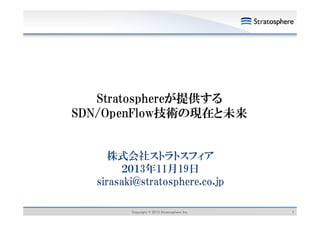 Stratosphereが提供する
SDN/OpenFlow技術の現在と未来

株式会社ストラトスフィア
２０１3年11月19日
年 月 日
sirasaki@stratosphere.co.jp
Copyright © 2013 Stratosphere Inc.

1

 