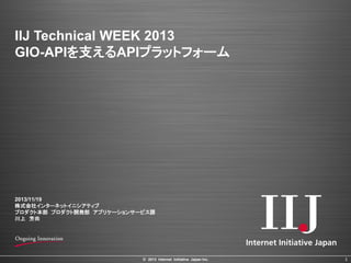 IIJ Technical WEEK 2013
GIO-APIを支えるAPIプラットフォーム

2013/11/19
株式会社インターネットイニシアティブ
プロダクト本部 プロダクト開発部 アプリケーションサービス課
川上 芳尚

© 2013 Internet Initiative Japan Inc.

1

 