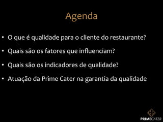 Agenda	
  
•  O	
  que	
  é	
  qualidade	
  para	
  o	
  cliente	
  do	
  restaurante?	
  
•  Quais	
  são	
  os	
  fatores	
  que	
  inﬂuenciam?	
  
•  Quais	
  são	
  os	
  indicadores	
  de	
  qualidade?	
  
•  Atuação	
  da	
  Prime	
  Cater	
  na	
  garantia	
  da	
  qualidade	
  

 