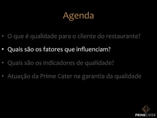 Agenda	
  
•  O	
  que	
  é	
  qualidade	
  para	
  o	
  cliente	
  do	
  restaurante?	
  
•  Quais	
  são	
  os	
  fatores	
  que	
  inﬂuenciam?	
  
•  Quais	
  são	
  os	
  indicadores	
  de	
  qualidade?	
  
•  Atuação	
  da	
  Prime	
  Cater	
  na	
  garantia	
  da	
  qualidade	
  

 