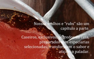 Nossos	
  molhos	
  e	
  “rubs”	
  são	
  um	
  
capítulo	
  a	
  parte.	
  	
  
Caseiros,	
  exclusivos,	
  segredos	
  da	
  casa,	
  
preparados	
  com	
  especiarias	
  
selecionadas,	
  transformam	
  o	
  sabor	
  e	
  
atiçam	
  o	
  paladar.	
  
10	
  
BOS | BBQ – Barbecue Kitchen & Bar. A Primeira Barbecue House do Brasil – A venture by BWL Hospitality Management – Privado e Confidencial

 
