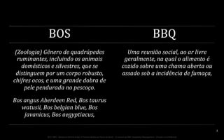 BOS	
  

BBQ	
  

(Zoologia)	
  Gênero	
  de	
  quadrúpedes	
  
ruminantes,	
  incluindo	
  os	
  animais	
  
domésticos	
  e	
  silvestres,	
  que	
  se	
  
distinguem	
  por	
  um	
  corpo	
  robusto,	
  
chifres	
  ocos,	
  e	
  uma	
  grande	
  dobra	
  de	
  
pele	
  pendurada	
  no	
  pescoço.	
  

Uma	
  reunião	
  social,	
  ao	
  ar	
  livre	
  
geralmente,	
  na	
  qual	
  o	
  alimento	
  é	
  
cozido	
  sobre	
  uma	
  chama	
  aberta	
  ou	
  
assado	
  sob	
  a	
  incidência	
  de	
  fumaça,	
  	
  

Bos	
  angus	
  Aberdeen	
  Red,	
  Bos	
  taurus	
  
watusii,	
  Bos	
  belgian	
  blue,	
  Bos	
  
javanicus,	
  Bos	
  aegyptiacus,	
  

	
  

	
  

	
  

	
  

	
  

BOS | BBQ – Barbecue Kitchen & Bar. A Primeira Barbecue House do Brasil – A venture by BWL Hospitality Management – Privado e Confidencial

2	
  

 
