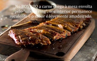No	
  BOS	
  BBQ	
  a	
  carne	
  chega	
  à	
  mesa	
  envolta	
  
pelo	
  “smoke	
  ring”,	
  seu	
  interior	
  permanece	
  
suculento	
  e	
  o	
  sabor	
  é	
  levemente	
  amadeirado.	
  	
  

25	
  
BOS | BBQ – Barbecue Kitchen & Bar. A Primeira Barbecue House do Brasil – A venture by BWL Hospitality Management – Privado e Confidencial

 