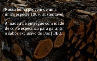 Nossa	
  lenha	
  provem	
  de	
  uma	
  
única	
  espécie	
  100%	
  sustentável.	
  
A	
  madeira	
  é	
  entregue	
  com	
  idade	
  
de	
  corte	
  especínica	
  para	
  garantir	
  
o	
  sabor	
  exclusivo	
  do	
  Bos	
  |	
  BBQ.	
  	
  

29	
  
BOS | BBQ – Barbecue Kitchen & Bar. A Primeira Barbecue House do Brasil – A venture by BWL Hospitality Management – Privado e Confidencial

 