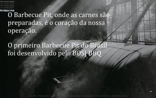 O	
  Barbecue	
  Pit,	
  onde	
  as	
  carnes	
  são	
  
preparadas,	
  é	
  o	
  coração	
  da	
  nossa	
  
operação.	
  
O	
  primeiro	
  Barbecue	
  Pit	
  do	
  Brasil	
  
foi	
  desenvolvido	
  pelo	
  BOS|	
  BBQ	
  

31	
  
BOS | BBQ – Barbecue Kitchen & Bar. A Primeira Barbecue House do Brasil – A venture by BWL Hospitality Management – Privado e Confidencial

 