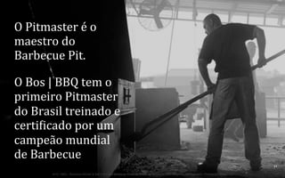 O	
  Pitmaster	
  é	
  o	
  
maestro	
  do	
  
Barbecue	
  Pit.	
  
O	
  Bos	
  |	
  BBQ	
  tem	
  o	
  
primeiro	
  Pitmaster	
  
do	
  Brasil	
  treinado	
  e	
  
certinicado	
  por	
  um	
  
campeão	
  mundial	
  
de	
  Barbecue	
  
32	
  
BOS | BBQ – Barbecue Kitchen & Bar. A Primeira Barbecue House do Brasil – A venture by BWL Hospitality Management – Privado e Confidencial

 