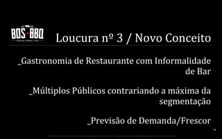 Loucura	
  nº	
  3	
  /	
  Novo	
  Conceito	
  
_Gastronomia	
  de	
  Restaurante	
  com	
  Informalidade	
  
de	
  Bar	
  
_Múltiplos	
  Públicos	
  contrariando	
  a	
  máxima	
  da	
  
segmentação	
  
_Previsão	
  de	
  Demanda/Frescor	
  
33	
  
BOS | BBQ – Barbecue Kitchen & Bar. A Primeira Barbecue House do Brasil – A venture by BWL Hospitality Management – Privado e Confidencial

 