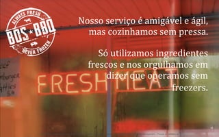 Nosso	
  serviço	
  é	
  amigável	
  e	
  ágil,	
  
mas	
  cozinhamos	
  sem	
  pressa.	
  	
  
Só	
  utilizamos	
  ingredientes	
  
frescos	
  e	
  nos	
  orgulhamos	
  em	
  
dizer	
  que	
  operamos	
  sem	
  
freezers.	
  

36	
  
BOS | BBQ – Barbecue Kitchen & Bar. A Primeira Barbecue House do Brasil – A venture by BWL Hospitality Management – Privado e Confidencial

 